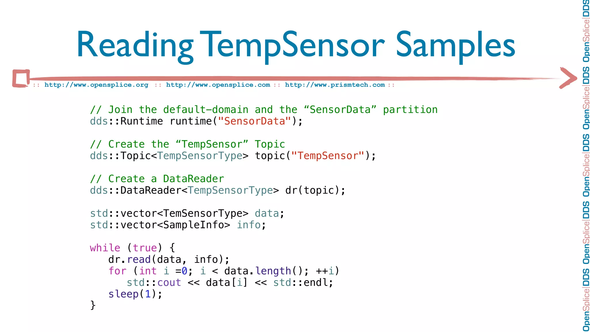 OpenSplice DDS OpenSplice DDS OpenSplice DDS OpenSplice DDS OpenSplice DD
          Reading TempSensor Samples
:: http://www.opensplice.org :: http://www.opensplice.com :: http://www.prismtech.com ::


             // Join the default-domain and the “SensorData” partition
             dds::Runtime runtime("SensorData");

             // Create the “TempSensor” Topic
             dds::Topic<TempSensorType> topic("TempSensor");

             // Create a DataReader
             dds::DataReader<TempSensorType> dr(topic);

             std::vector<TemSensorType> data;
             std::vector<SampleInfo> info;

             while (true) {
                dr.read(data, info);
                for (int i =0; i < data.length(); ++i)
                   std::cout << data[i] << std::endl;
                sleep(1);
             }
 