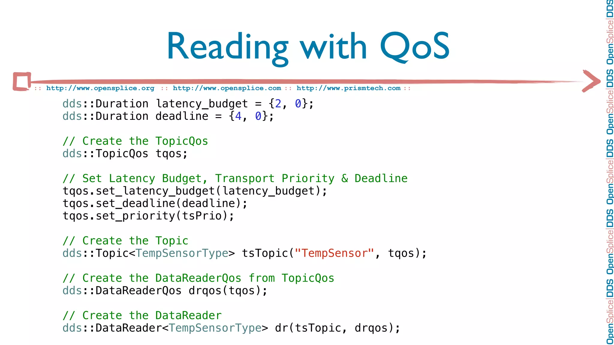 OpenSplice DDS OpenSplice DDS OpenSplice DDS OpenSplice DDS OpenSplice DD
                              Reading with QoS
:: http://www.opensplice.org :: http://www.opensplice.com :: http://www.prismtech.com ::

      dds::Duration latency_budget = {2, 0};
      dds::Duration deadline = {4, 0};

      // Create the TopicQos
      dds::TopicQos tqos;

      // Set Latency Budget, Transport Priority & Deadline
      tqos.set_latency_budget(latency_budget);
      tqos.set_deadline(deadline);
      tqos.set_priority(tsPrio);

      // Create the Topic
      dds::Topic<TempSensorType> tsTopic("TempSensor", tqos);

      // Create the DataReaderQos from TopicQos
      dds::DataReaderQos drqos(tqos);

      // Create the DataReader
      dds::DataReader<TempSensorType> dr(tsTopic, drqos);
 