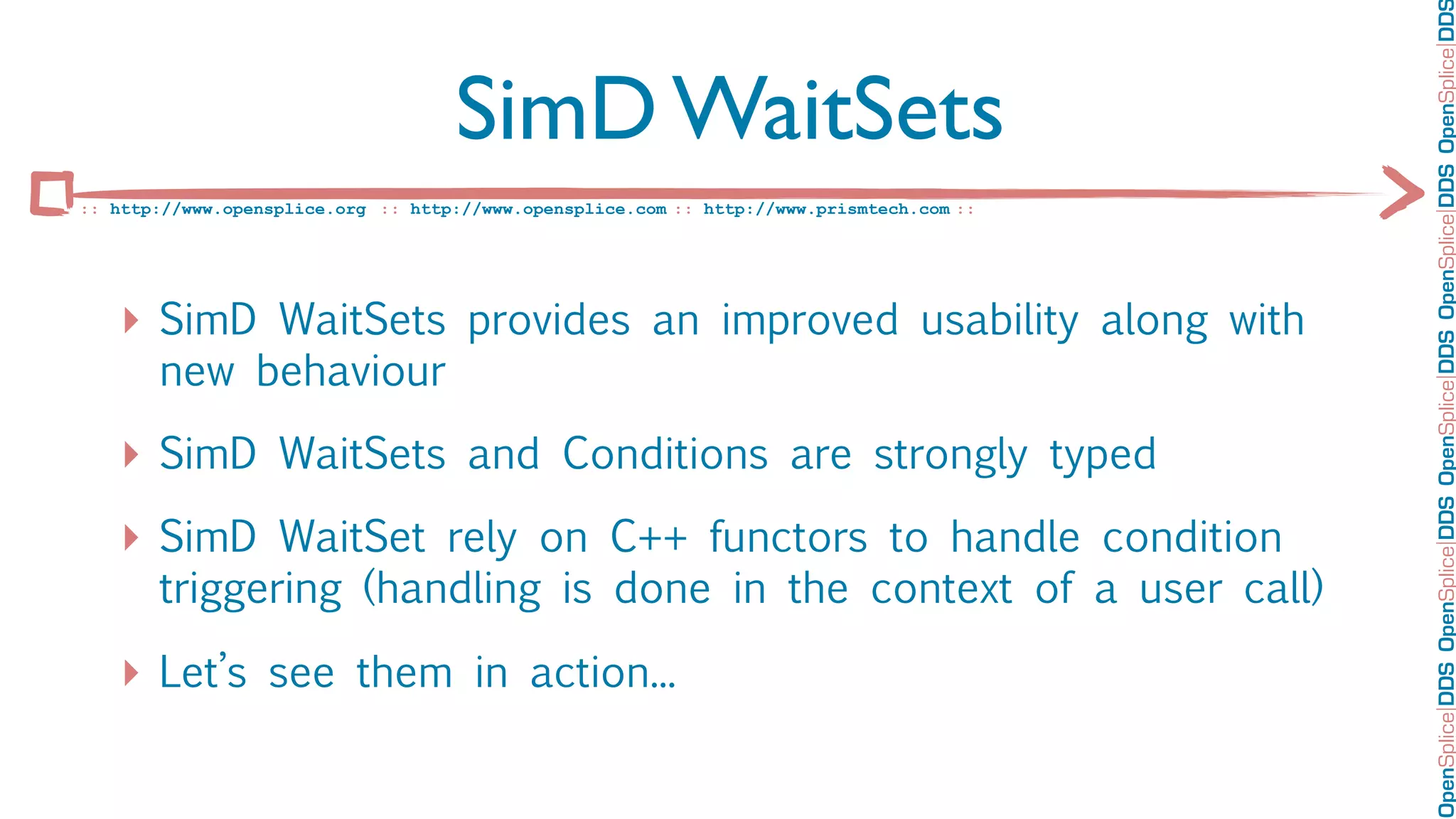 OpenSplice DDS OpenSplice DDS OpenSplice DDS OpenSplice DDS OpenSplice DD
                                    SimD WaitSets
:: http://www.opensplice.org :: http://www.opensplice.com :: http://www.prismtech.com ::




   ‣ SimD WaitSets provides an improved usability along with
       new behaviour

   ‣ SimD WaitSets and Conditions are strongly typed
   ‣ SimD WaitSet rely on C++ functors to handle condition
       triggering (handling is done in the context of a user call)

   ‣ Let’s see them in action...
 
