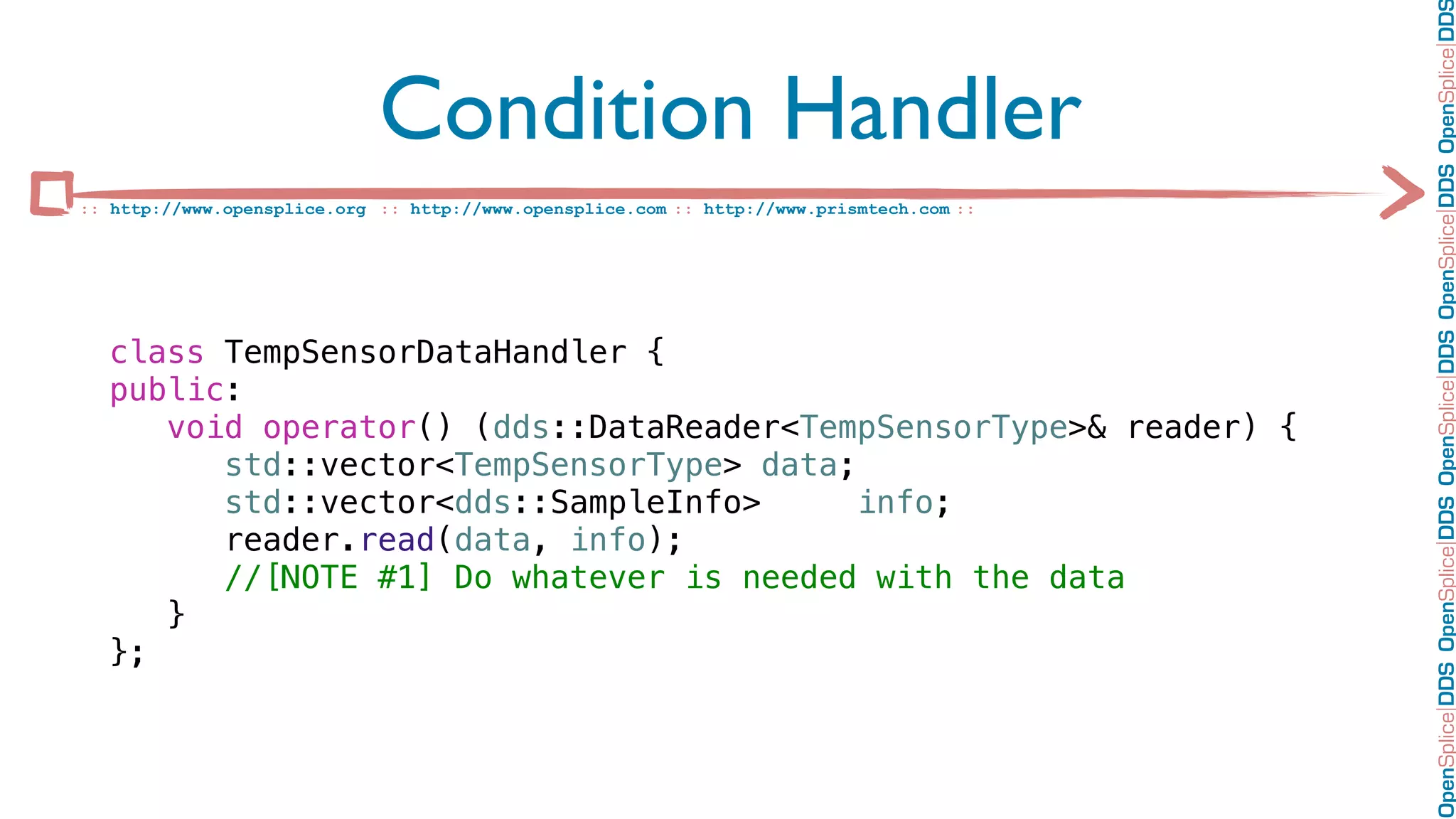 OpenSplice DDS OpenSplice DDS OpenSplice DDS OpenSplice DDS OpenSplice DD
                             Condition Handler
:: http://www.opensplice.org :: http://www.opensplice.com :: http://www.prismtech.com ::




  class TempSensorDataHandler {
  public:
     void operator() (dds::DataReader<TempSensorType>& reader) {
        std::vector<TempSensorType> data;
        std::vector<dds::SampleInfo>      info;
        reader.read(data, info);
        //[NOTE #1] Do whatever is needed with the data
     }
  };
 
