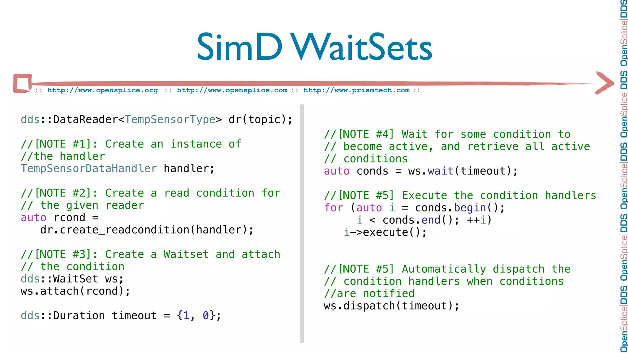 OpenSplice DDS OpenSplice DDS OpenSplice DDS OpenSplice DDS OpenSplice DD
                                      SimD WaitSets
  :: http://www.opensplice.org :: http://www.opensplice.com :: http://www.prismtech.com ::



dds::DataReader<TempSensorType> dr(topic);
                                                                   //[NOTE #4] Wait for some condition to
//[NOTE #1]: Create an instance of                                 // become active, and retrieve all active
//the handler                                                      // conditions
TempSensorDataHandler handler;                                     auto conds = ws.wait(timeout);

//[NOTE #2]: Create a read condition for                           //[NOTE #5] Execute the condition handlers
// the given reader                                                for (auto i = conds.begin();
auto rcond =                                                            i < conds.end(); ++i)
   dr.create_readcondition(handler);                                  i->execute();

//[NOTE #3]: Create a Waitset and attach
// the condition                                                   //[NOTE #5] Automatically dispatch the
dds::WaitSet ws;                                                   // condition handlers when conditions
ws.attach(rcond);                                                  //are notified
                                                                   ws.dispatch(timeout);
dds::Duration timeout = {1, 0};
 