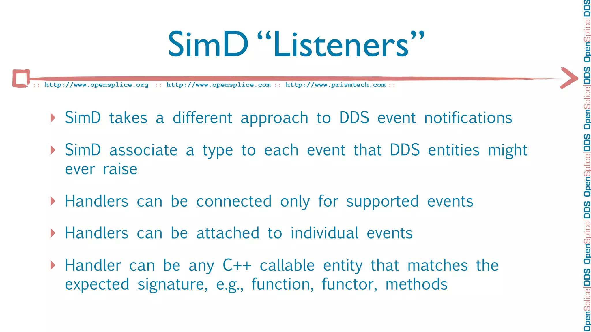OpenSplice DDS OpenSplice DDS OpenSplice DDS OpenSplice DDS OpenSplice DD
                                SimD “Listeners”
:: http://www.opensplice.org :: http://www.opensplice.com :: http://www.prismtech.com ::




   ‣ SimD takes a different approach to DDS event notifications
   ‣ SimD associate a type to each event that DDS entities might
       ever raise

   ‣ Handlers can be connected only for supported events
   ‣ Handlers can be attached to individual events
   ‣ Handler can be any C++ callable entity that matches the
       expected signature, e.g., function, functor, methods
 