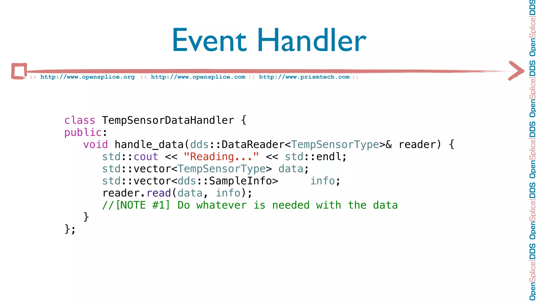 OpenSplice DDS OpenSplice DDS OpenSplice DDS OpenSplice DDS OpenSplice DD
                                     Event Handler
:: http://www.opensplice.org :: http://www.opensplice.com :: http://www.prismtech.com ::




         class TempSensorDataHandler {
         public:
            void handle_data(dds::DataReader<TempSensorType>& reader) {
               std::cout << "Reading..." << std::endl;
               std::vector<TempSensorType> data;
               std::vector<dds::SampleInfo>      info;
               reader.read(data, info);
               //[NOTE #1] Do whatever is needed with the data
            }
         };
 