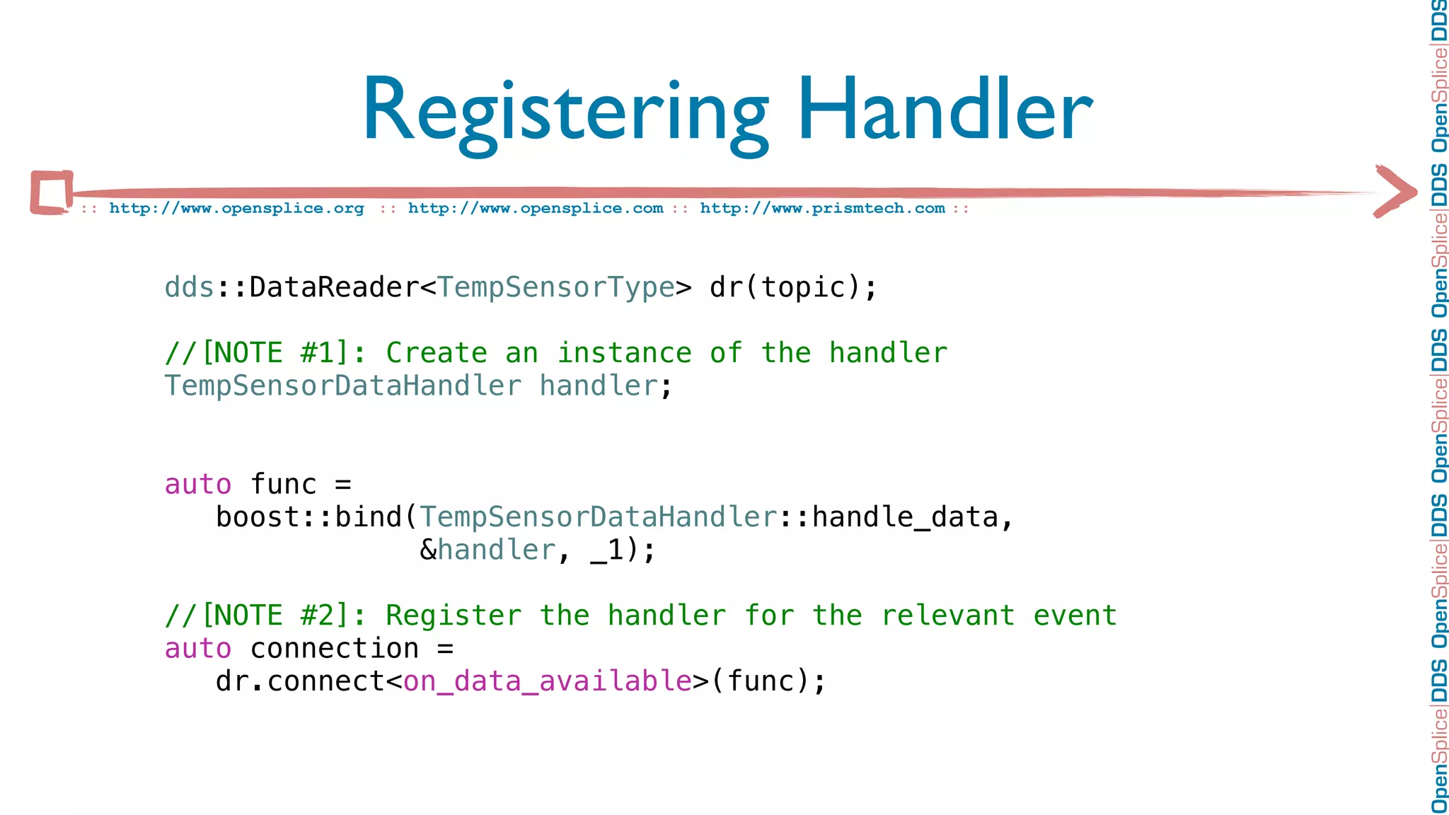 OpenSplice DDS OpenSplice DDS OpenSplice DDS OpenSplice DDS OpenSplice DD
                           Registering Handler
:: http://www.opensplice.org :: http://www.opensplice.com :: http://www.prismtech.com ::



        dds::DataReader<TempSensorType> dr(topic);

        //[NOTE #1]: Create an instance of the handler
        TempSensorDataHandler handler;


        auto func =
           boost::bind(TempSensorDataHandler::handle_data,
                       &handler, _1);

        //[NOTE #2]: Register the handler for the relevant event
        auto connection =
           dr.connect<on_data_available>(func);
 
