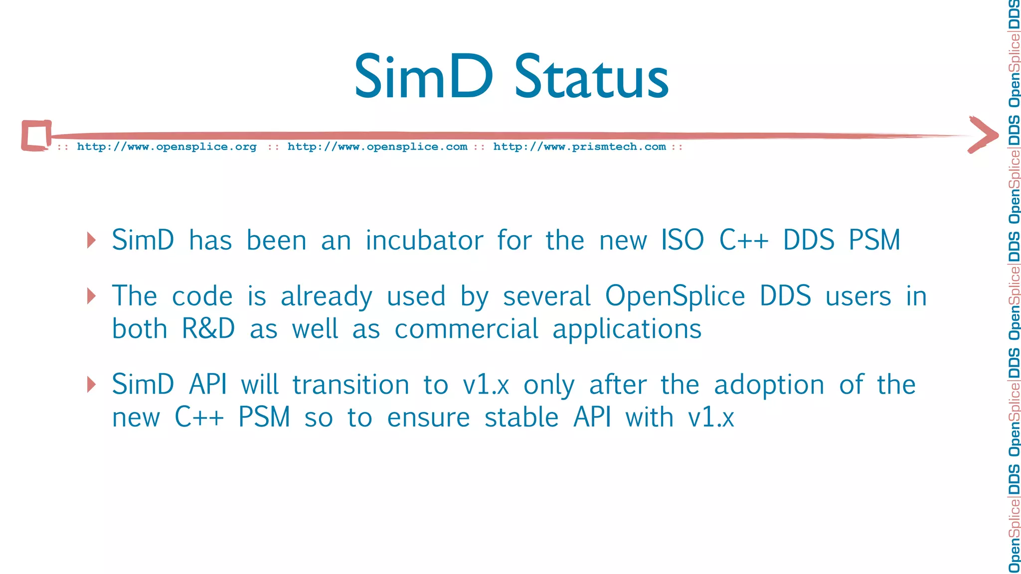 OpenSplice DDS OpenSplice DDS OpenSplice DDS OpenSplice DDS OpenSplice DD
                                         SimD Status
:: http://www.opensplice.org :: http://www.opensplice.com :: http://www.prismtech.com ::




   ‣ SimD has been an incubator for the new ISO C++ DDS PSM
   ‣ The code is already used by several OpenSplice DDS users in
       both R&D as well as commercial applications

   ‣ SimD API will transition to v1.x only after the adoption of the
       new C++ PSM so to ensure stable API with v1.x
 