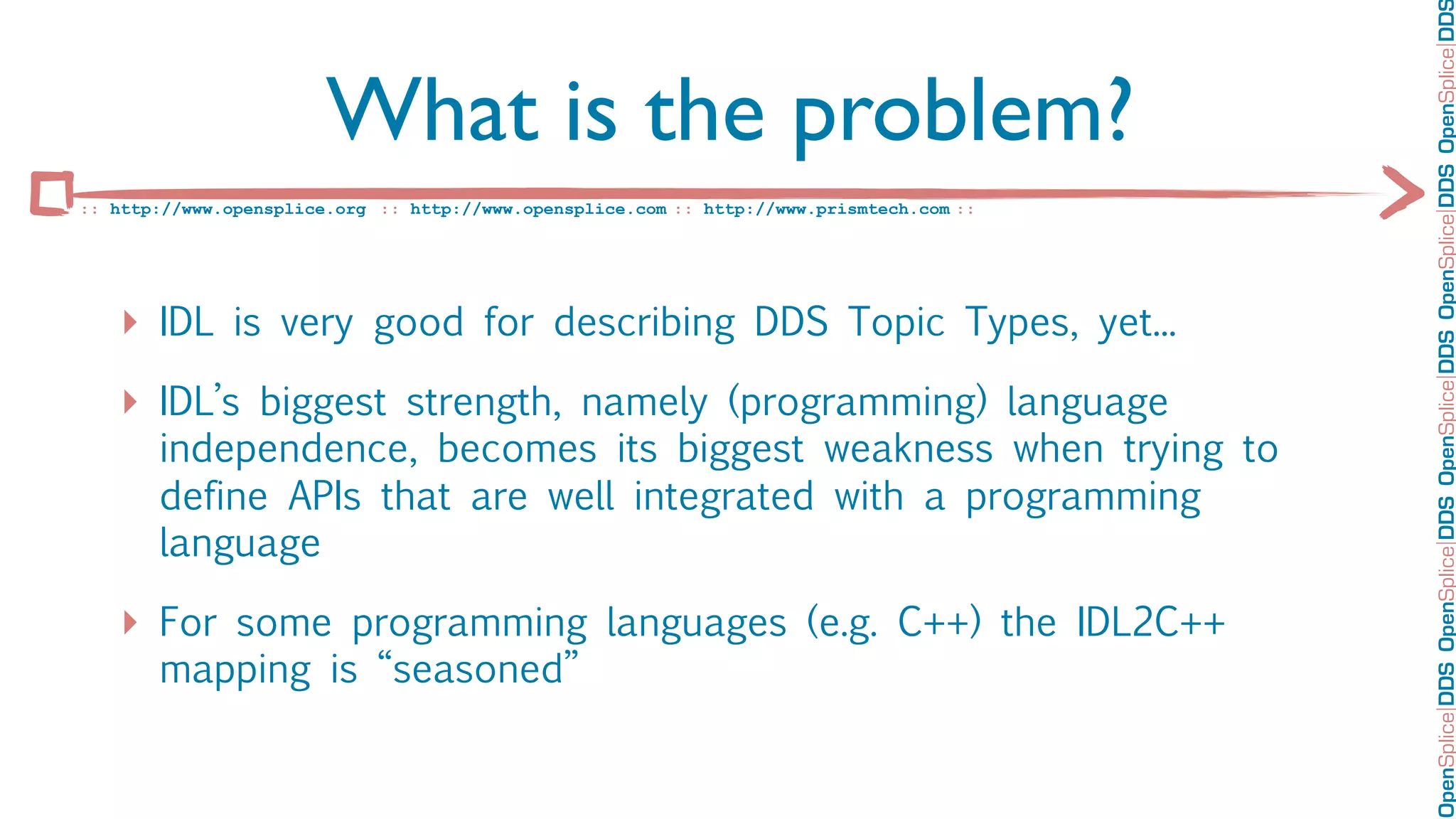 OpenSplice DDS OpenSplice DDS OpenSplice DDS OpenSplice DDS OpenSplice DD
                        What is the problem?
:: http://www.opensplice.org :: http://www.opensplice.com :: http://www.prismtech.com ::




   ‣ IDL is very good for describing DDS Topic Types, yet...
   ‣ IDL’s biggest strength, namely (programming) language
       independence, becomes its biggest weakness when trying to
       define APIs that are well integrated with a programming
       language

   ‣ For some programming languages (e.g. C++) the IDL2C++
       mapping is “seasoned”
 