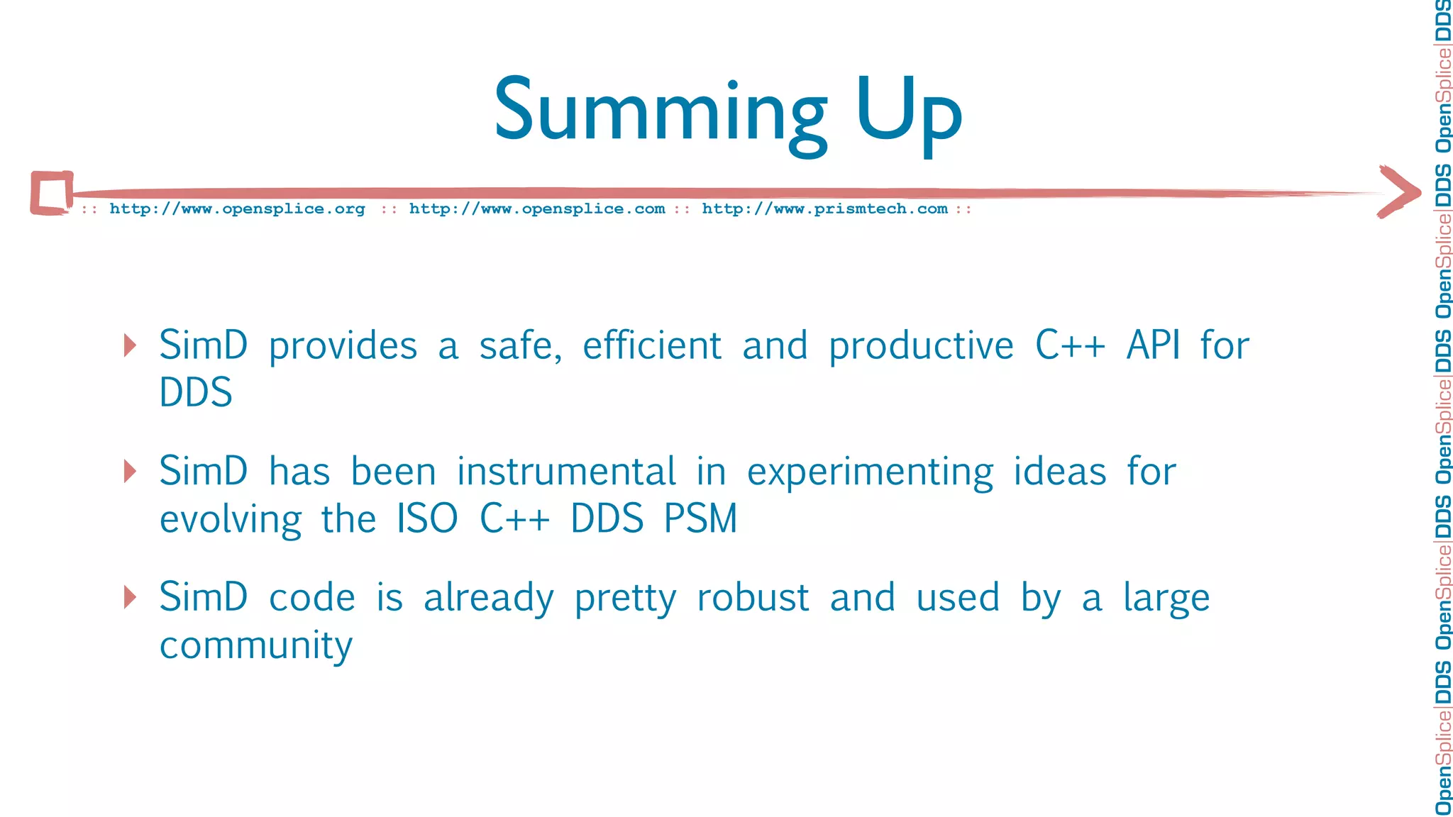 OpenSplice DDS OpenSplice DDS OpenSplice DDS OpenSplice DDS OpenSplice DD
                                        Summing Up
:: http://www.opensplice.org :: http://www.opensplice.com :: http://www.prismtech.com ::




   ‣ SimD provides a safe, efficient and productive C++ API for
       DDS

   ‣ SimD has been instrumental in experimenting ideas for
       evolving the ISO C++ DDS PSM

   ‣ SimD code is already pretty robust and used by a large
       community
 