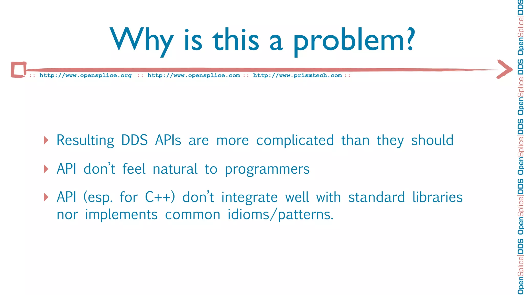 OpenSplice DDS OpenSplice DDS OpenSplice DDS OpenSplice DDS OpenSplice DD
                      Why is this a problem?
:: http://www.opensplice.org :: http://www.opensplice.com :: http://www.prismtech.com ::




   ‣ Resulting DDS APIs are more complicated than they should
   ‣ API don’t feel natural to programmers
   ‣ API (esp. for C++) don’t integrate well with standard libraries
       nor implements common idioms/patterns.
 