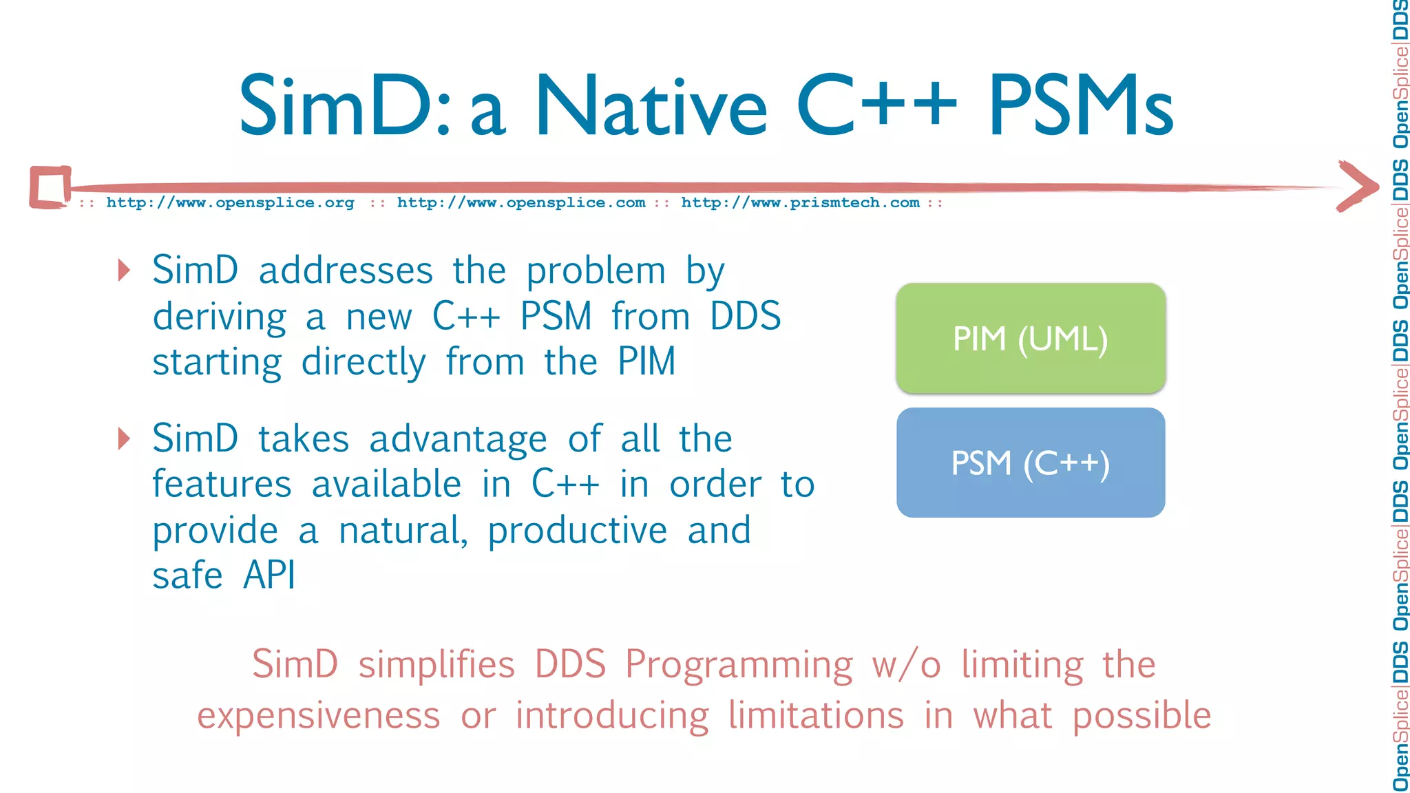 OpenSplice DDS OpenSplice DDS OpenSplice DDS OpenSplice DDS OpenSplice DD
                SimD: a Native C++ PSMs
:: http://www.opensplice.org :: http://www.opensplice.com :: http://www.prismtech.com ::



   ‣ SimD addresses the problem by
       deriving a new C++ PSM from DDS
                                                                                           PIM (UML)
       starting directly from the PIM

   ‣ SimD takes advantage of all the                                                       PSM (C++)
       features available in C++ in order to
       provide a natural, productive and
       safe API

               SimD simplifies DDS Programming w/o limiting the
            expensiveness or introducing limitations in what possible
 