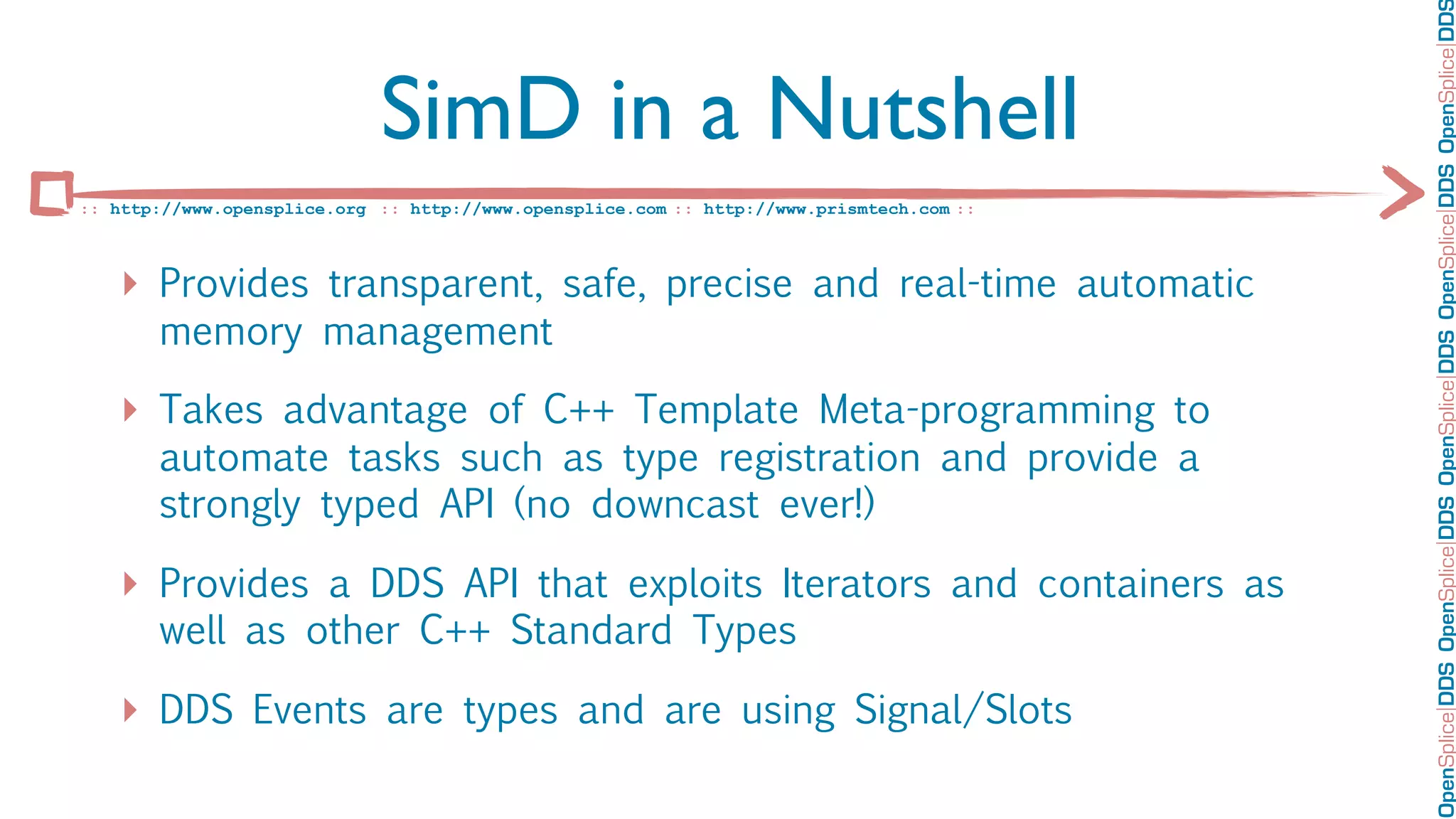 OpenSplice DDS OpenSplice DDS OpenSplice DDS OpenSplice DDS OpenSplice DD
                             SimD in a Nutshell
:: http://www.opensplice.org :: http://www.opensplice.com :: http://www.prismtech.com ::



   ‣ Provides transparent, safe, precise and real-time automatic
       memory management

   ‣ Takes advantage of C++ Template Meta-programming to
       automate tasks such as type registration and provide a
       strongly typed API (no downcast ever!)

   ‣ Provides a DDS API that exploits Iterators and containers as
       well as other C++ Standard Types

   ‣ DDS Events are types and are using Signal/Slots
 