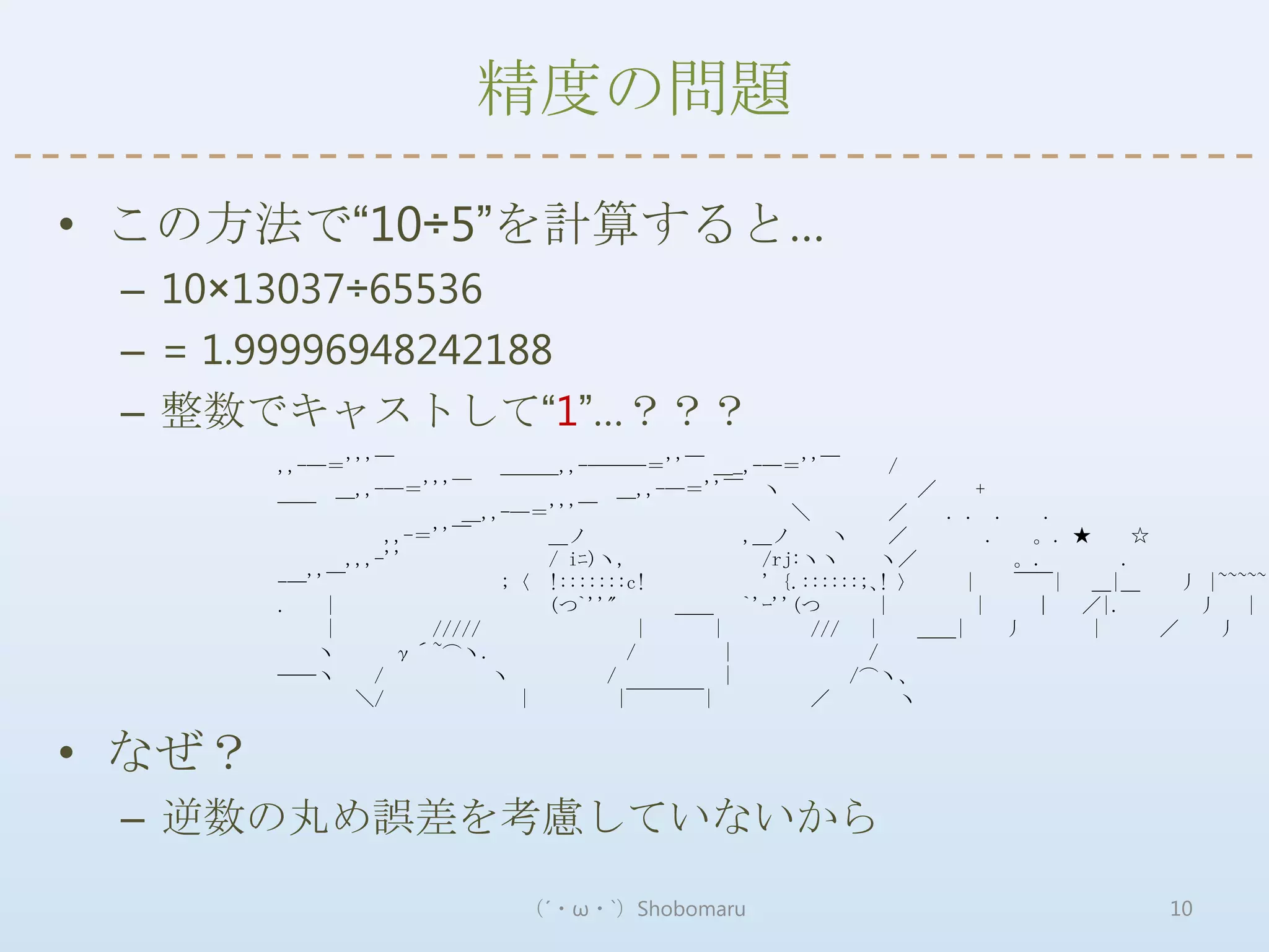 精度の問題

• この方法で“10÷5”を計算すると…
 – 10×13037÷65536
 – = 1.99996948242188
 – 整数でキャストして“1”…？？？
        ,,-―＝'''￣            ＿＿＿,,-―――＝''￣ ＿_,-―＝''￣               /
              ＿,,-―＝'''￣                ＿,,-―＝''￣ ヽ                  ／     +
        ￣￣                ＿,,-―＝'''￣                   ＼           ／   . . .      .
                   ,,-＝''￣       ＿ノ               ,＿ノ      ヽ       ／         .   。. ★    ☆
              ,,,-''             / iﾆ)ヽ,            /rj:ヽヽ       ヽ／            。.       .
        -―''￣                ;〈 !:::::::c!          ' {.::::::;､! 〉      |     ￣￣| ＿|＿       丿 |~~~~~|
        .   |                    (つ`''"      ＿＿ `'ｰ''(つ          |         |     ｜ ／|.        丿 | 丿
            |          /////               |   |         /// |       ＿＿|       丿      |    ／    丿
           ヽ        γ´~⌒ヽ.               /      |              /
        ――ヽ      /           ヽ        /         |            /⌒ヽ、
               ＼/              |        |￣￣￣￣|           ／          ヽ


• なぜ？
 – 逆数の丸め誤差を考慮していないから
                              （´・ω・`）Shobomaru                                             10
 