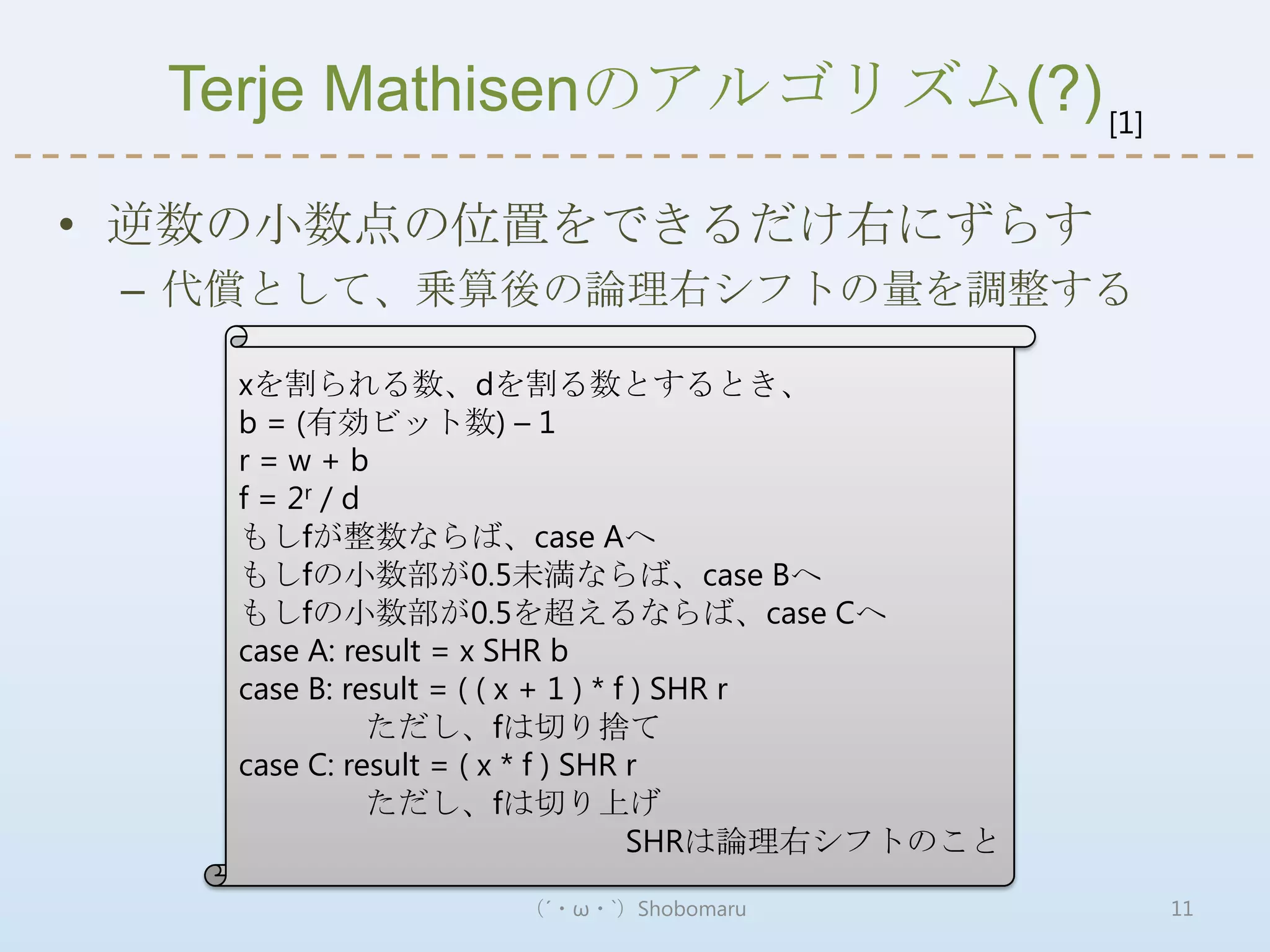 Terje Mathisenのアルゴリズム(?) [1]

• 逆数の小数点の位置をできるだけ右にずらす
 – 代償として、乗算後の論理右シフトの量を調整する

    xを割られる数、dを割る数とするとき、
    b = (有効ビット数) – 1
    r=w+b
    f = 2r / d
    もしfが整数ならば、case Aへ
    もしfの小数部が0.5未満ならば、case Bへ
    もしfの小数部が0.5を超えるならば、case Cへ
    case A: result = x SHR b
    case B: result = ( ( x + 1 ) * f ) SHR r
               ただし、fは切り捨て
    case C: result = ( x * f ) SHR r
               ただし、fは切り上げ
                                    SHRは論理右シフトのこと

                    （´・ω・`）Shobomaru                11
 