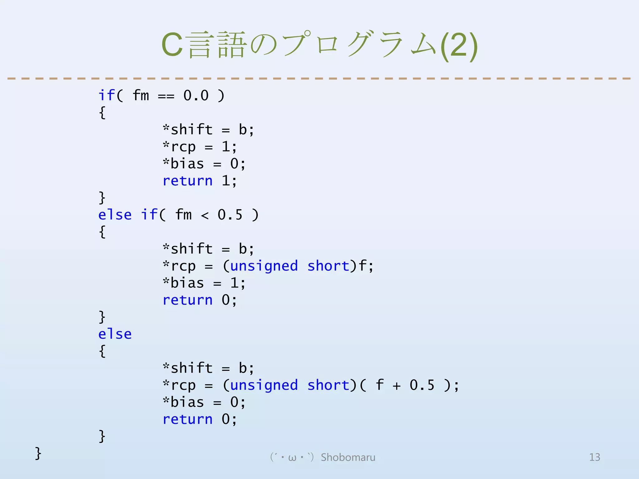 C言語のプログラム(2)
    if( fm == 0.0 )
    {
           *shift = b;
           *rcp = 1;
           *bias = 0;
           return 1;
    }
    else if( fm < 0.5 )
    {
           *shift = b;
           *rcp = (unsigned short)f;
           *bias = 1;
           return 0;
    }
    else
    {
           *shift = b;
           *rcp = (unsigned short)( f + 0.5 );
           *bias = 0;
           return 0;
    }
}                      （´・ω・`）Shobomaru          13
 