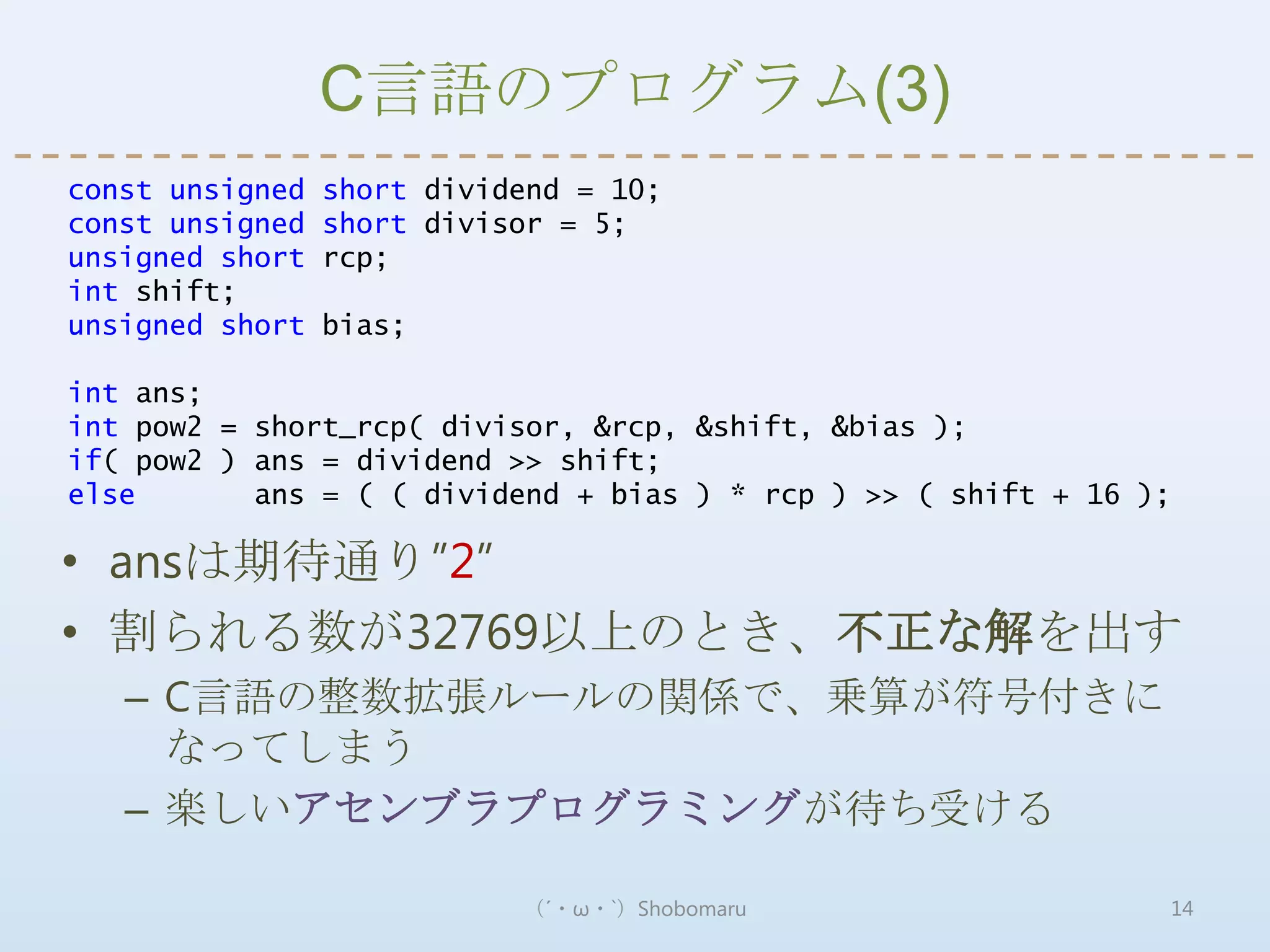 C言語のプログラム(3)
const unsigned   short dividend = 10;
const unsigned   short divisor = 5;
unsigned short   rcp;
int shift;
unsigned short   bias;

int ans;
int pow2 = short_rcp( divisor, &rcp, &shift, &bias );
if( pow2 ) ans = dividend >> shift;
else       ans = ( ( dividend + bias ) * rcp ) >> ( shift + 16 );

• ansは期待通り”2”
• 割られる数が32769以上のとき、不正な解を出す
   – C言語の整数拡張ルールの関係で、乗算が符号付きに
     なってしまう
   – 楽しいアセンブラプログラミングが待ち受ける

                            （´・ω・`）Shobomaru                    14
 