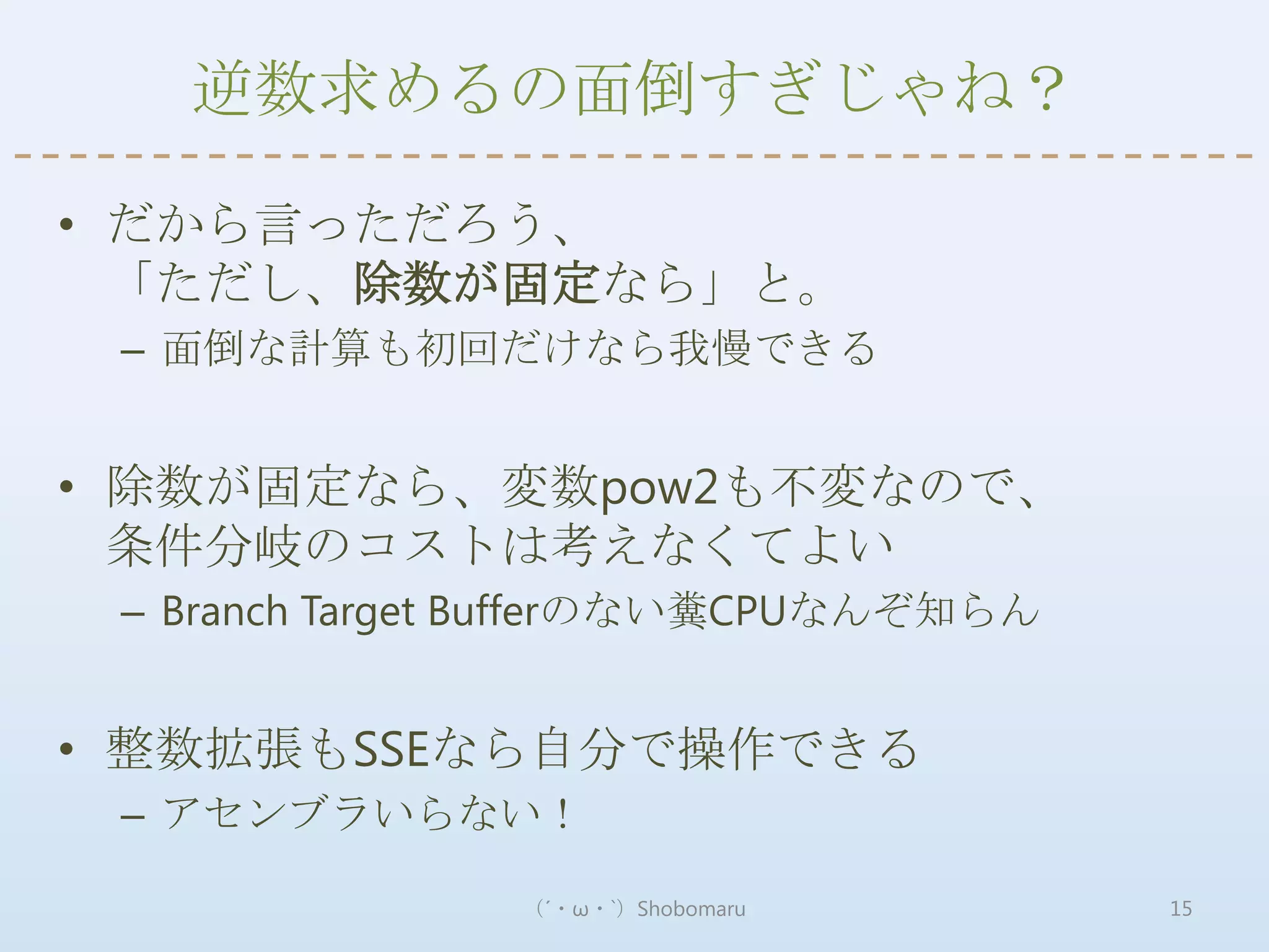 逆数求めるの面倒すぎじゃね？

• だから言っただろう、
  「ただし、除数が固定なら」と。
 – 面倒な計算も初回だけなら我慢できる


• 除数が固定なら、変数pow2も不変なので、
  条件分岐のコストは考えなくてよい
 – Branch Target Bufferのない糞CPUなんぞ知らん


• 整数拡張もSSEなら自分で操作できる
 – アセンブラいらない！

                （´・ω・`）Shobomaru       15
 