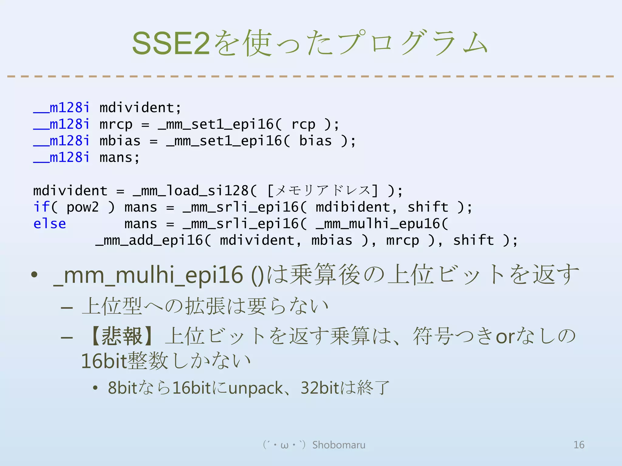 SSE2を使ったプログラム
__m128i   mdivident;
__m128i   mrcp = _mm_set1_epi16( rcp );
__m128i   mbias = _mm_set1_epi16( bias );
__m128i   mans;

mdivident = _mm_load_si128( [メモリアドレス] );
if( pow2 ) mans = _mm_srli_epi16( mdibident, shift );
else       mans = _mm_srli_epi16( _mm_mulhi_epu16(
       _mm_add_epi16( mdivident, mbias ), mrcp ), shift );

• _mm_mulhi_epi16 ()は乗算後の上位ビットを返す
   – 上位型への拡張は要らない
   – 【悲報】上位ビットを返す乗算は、符号つきorなしの
     16bit整数しかない
          • 8bitなら16bitにunpack、32bitは終了


                            （´・ω・`）Shobomaru                 16
 