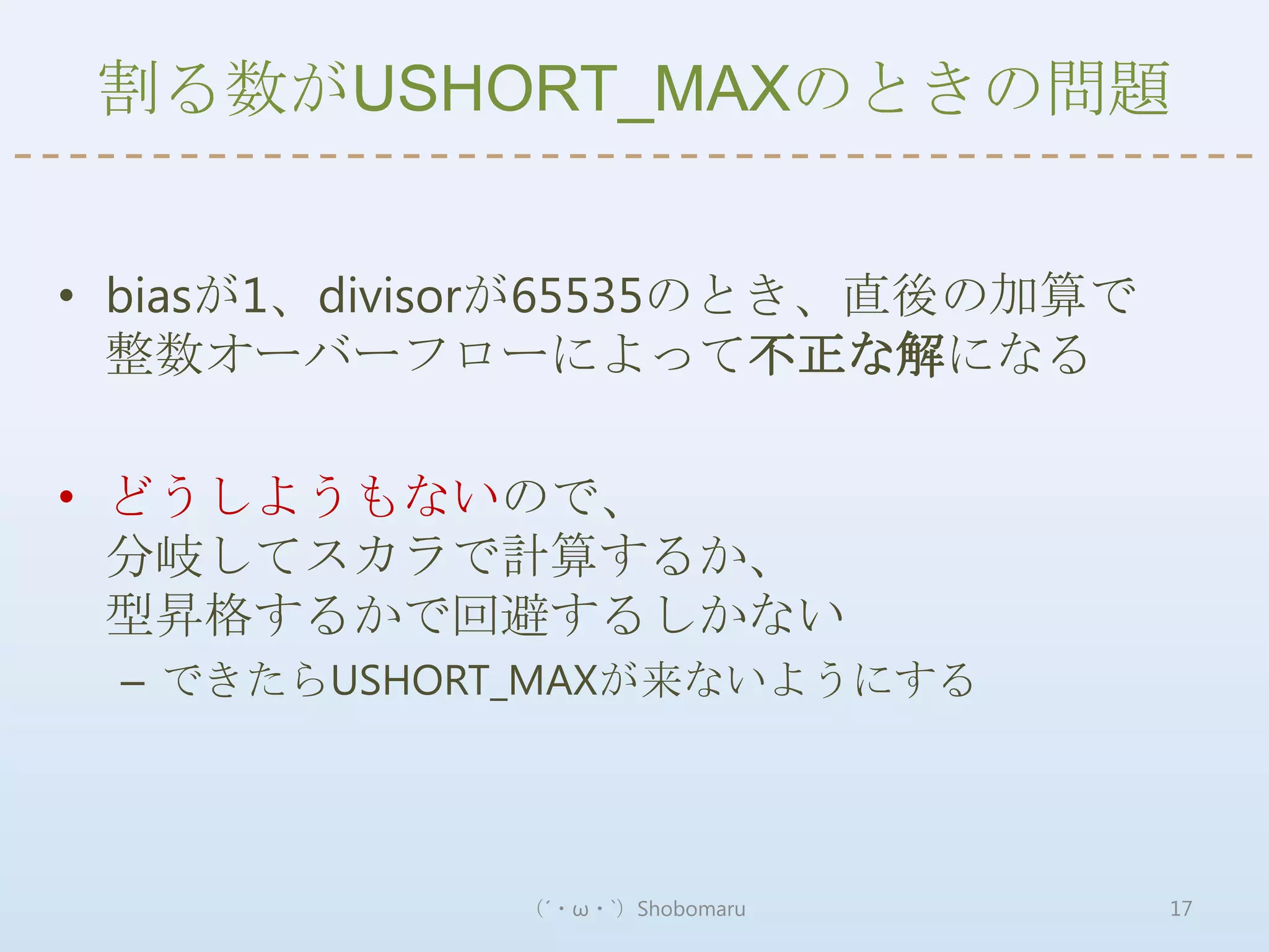 割る数がUSHORT_MAXのときの問題


• biasが1、divisorが65535のとき、直後の加算で
  整数オーバーフローによって不正な解になる

• どうしようもないので、
  分岐してスカラで計算するか、
  型昇格するかで回避するしかない
 – できたらUSHORT_MAXが来ないようにする




             （´・ω・`）Shobomaru      17
 