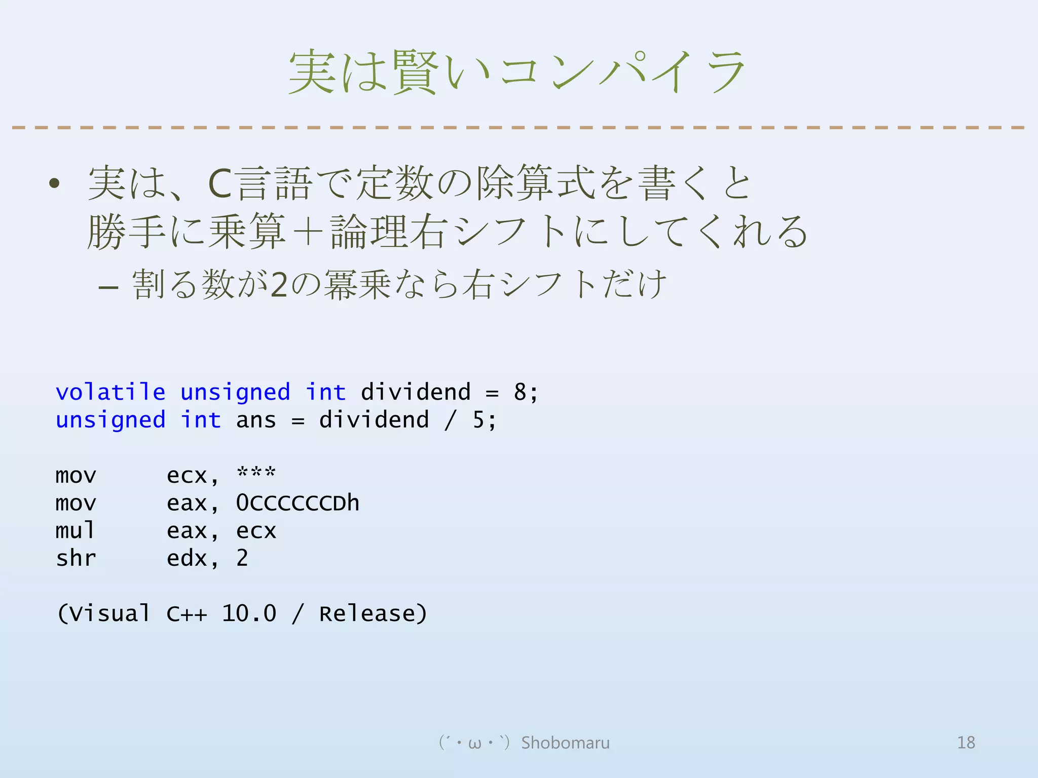 実は賢いコンパイラ

• 実は、C言語で定数の除算式を書くと
  勝手に乗算＋論理右シフトにしてくれる
      – 割る数が2の冪乗なら右シフトだけ

volatile unsigned int dividend = 8;
unsigned int ans = dividend / 5;

mov     ecx,   ***
mov     eax,   0CCCCCCDh
mul     eax,   ecx
shr     edx,   2

(Visual C++ 10.0 / Release)




                           （´・ω・`）Shobomaru   18
 
