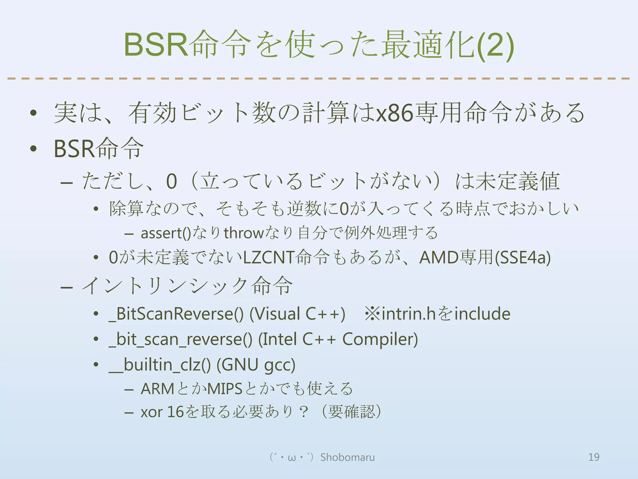 BSR命令を使った最適化(2)

• 実は、有効ビット数の計算はx86専用命令がある
• BSR命令
 – ただし、0（立っているビットがない）は未定義値
  • 除算なので、そもそも逆数に0が入ってくる時点でおかしい
     – assert()なりthrowなり自分で例外処理する
  • 0が未定義でないLZCNT命令もあるが、AMD専用(SSE4a)
 – イントリンシック命令
  • _BitScanReverse() (Visual C++) ※intrin.hをinclude
  • _bit_scan_reverse() (Intel C++ Compiler)
  • __builtin_clz() (GNU gcc)
     – ARMとかMIPSとかでも使える
     – xor 16を取る必要あり？（要確認）

                      （´・ω・`）Shobomaru                 19
 