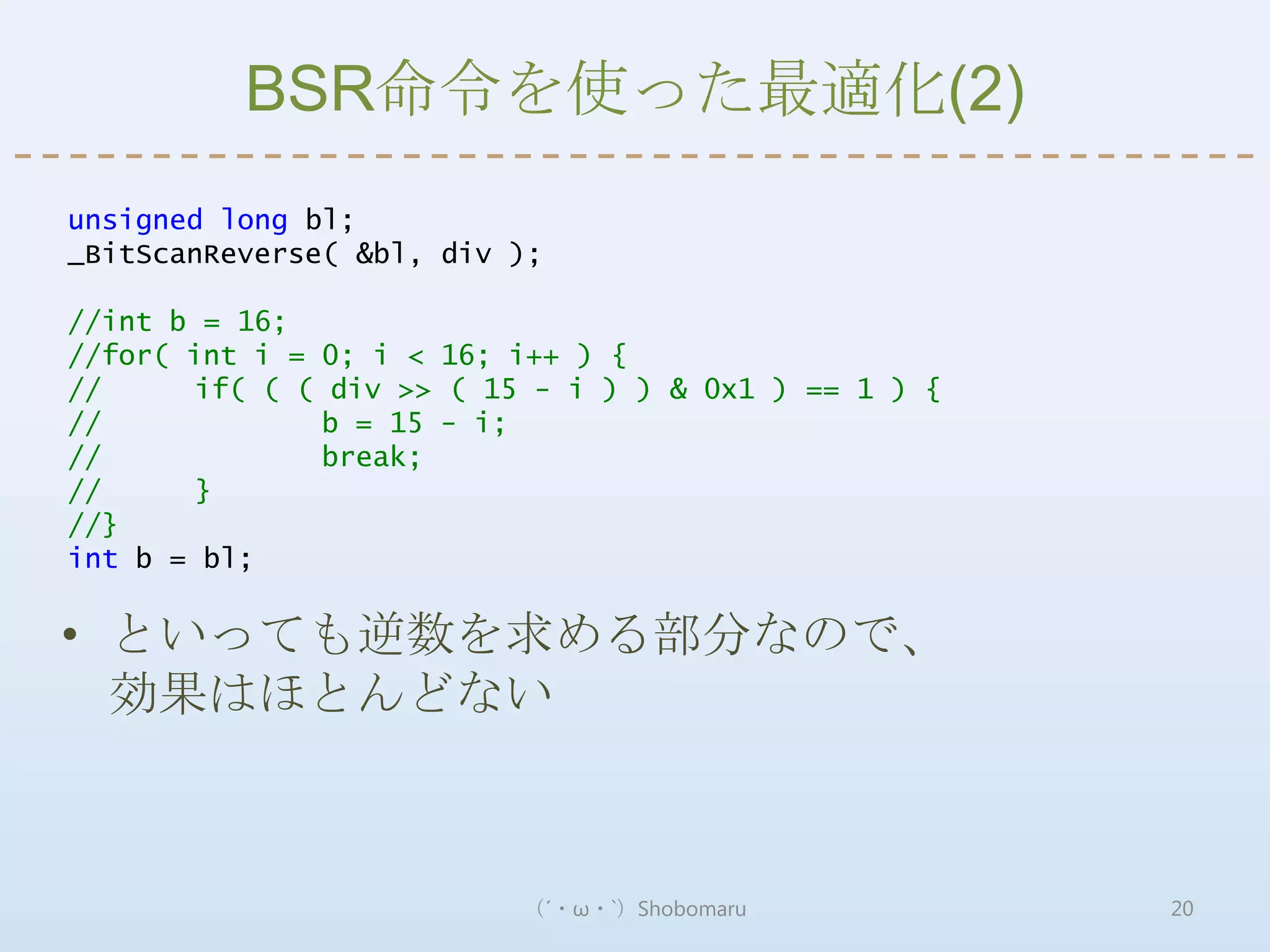 BSR命令を使った最適化(2)
unsigned long bl;
_BitScanReverse( &bl, div );

//int b = 16;
//for( int i = 0; i < 16; i++ ) {
//     if( ( ( div >> ( 15 - i ) ) & 0x1 ) == 1 ) {
//             b = 15 - i;
//             break;
//     }
//}
int b = bl;

• といっても逆数を求める部分なので、
  効果はほとんどない



                          （´・ω・`）Shobomaru            20
 