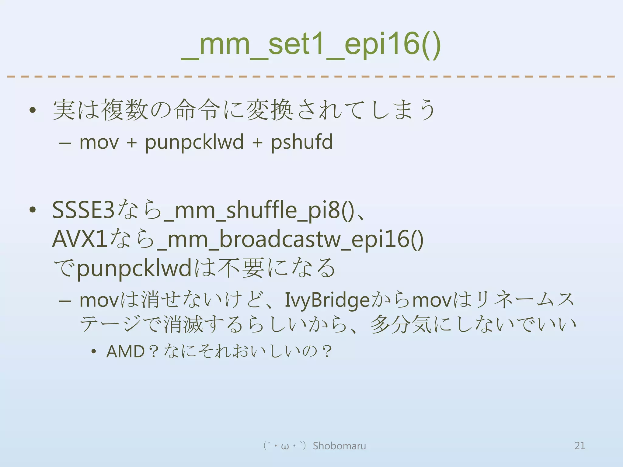 _mm_set1_epi16()

• 実は複数の命令に変換されてしまう
  – mov + punpcklwd + pshufd


• SSSE3なら_mm_shuffle_pi8()、
  AVX1なら_mm_broadcastw_epi16()
  でpunpcklwdは不要になる
  – movは消せないけど、IvyBridgeからmovはリネームス
    テージで消滅するらしいから、多分気にしないでいい
    • AMD？なにそれおいしいの？




                    （´・ω・`）Shobomaru   21
 