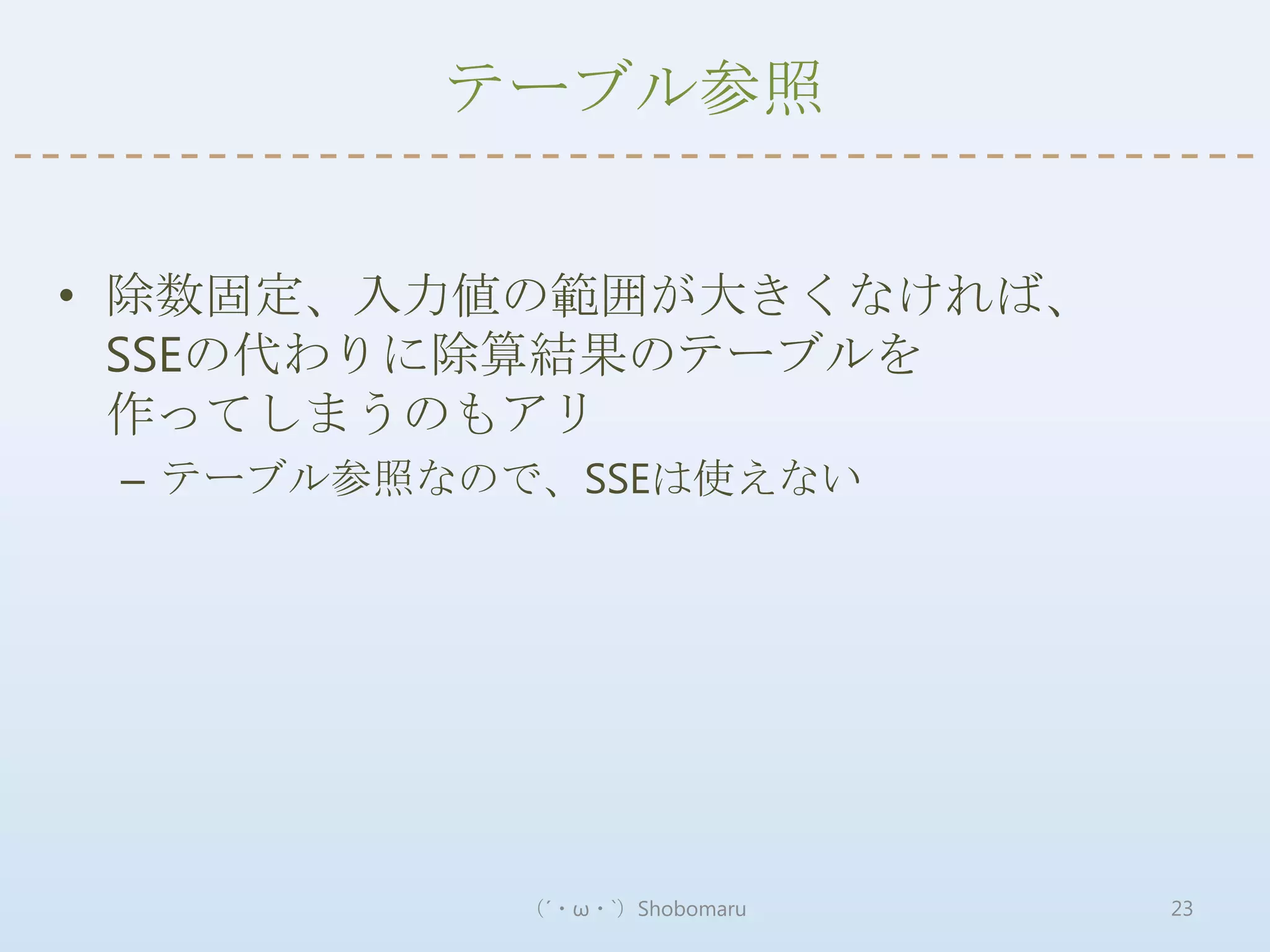テーブル参照


• 除数固定、入力値の範囲が大きくなければ、
  SSEの代わりに除算結果のテーブルを
  作ってしまうのもアリ
 – テーブル参照なので、SSEは使えない




           （´・ω・`）Shobomaru   23
 