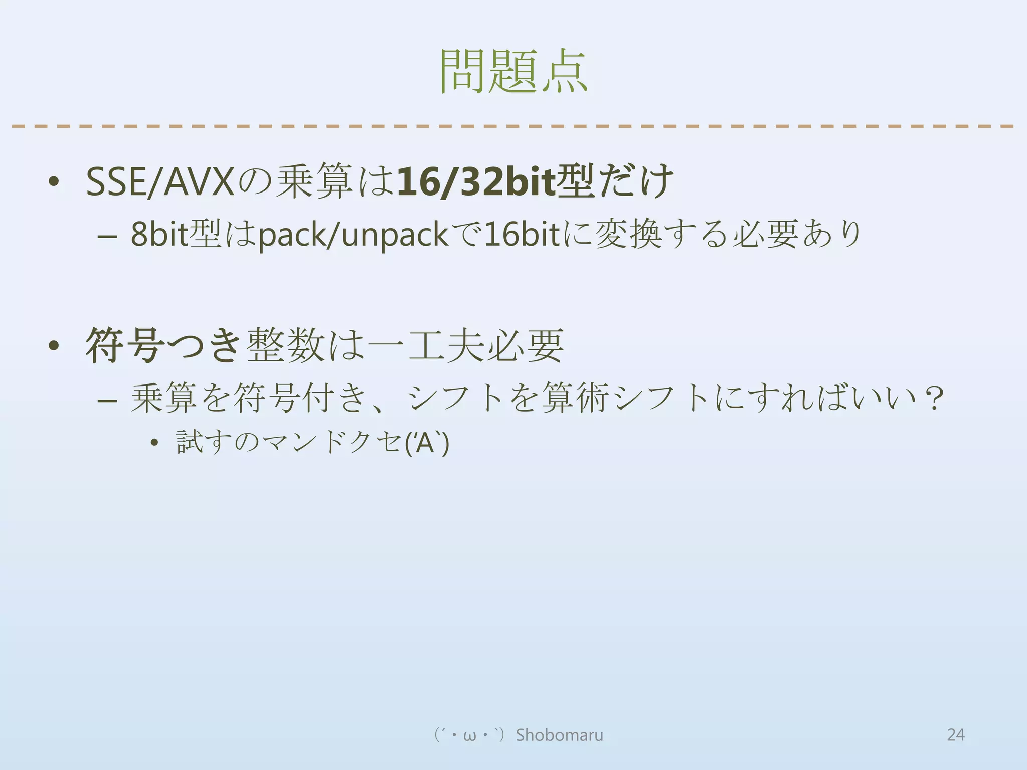 問題点

• SSE/AVXの乗算は16/32bit型だけ
 – 8bit型はpack/unpackで16bitに変換する必要あり


• 符号つき整数は一工夫必要
 – 乗算を符号付き、シフトを算術シフトにすればいい？
   • 試すのマンドクセ(‘A`)




                （´・ω・`）Shobomaru      24
 