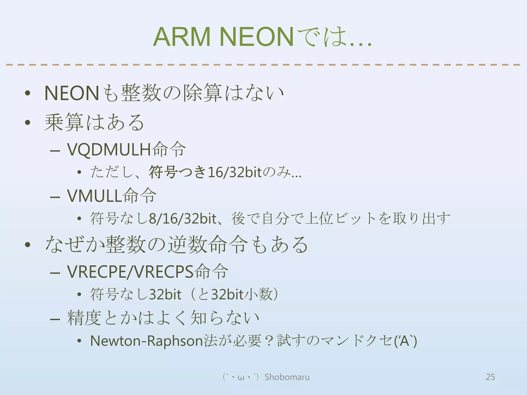 ARM NEONでは…

• NEONも整数の除算はない
• 乗算はある
 – VQDMULH命令
   • ただし、符号つき16/32bitのみ…
 – VMULL命令
   • 符号なし8/16/32bit、後で自分で上位ビットを取り出す
• なぜか整数の逆数命令もある
 – VRECPE/VRECPS命令
   • 符号なし32bit（と32bit小数）
 – 精度とかはよく知らない
   • Newton-Raphson法が必要？試すのマンドクセ(‘A`)

                 （´・ω・`）Shobomaru       25
 