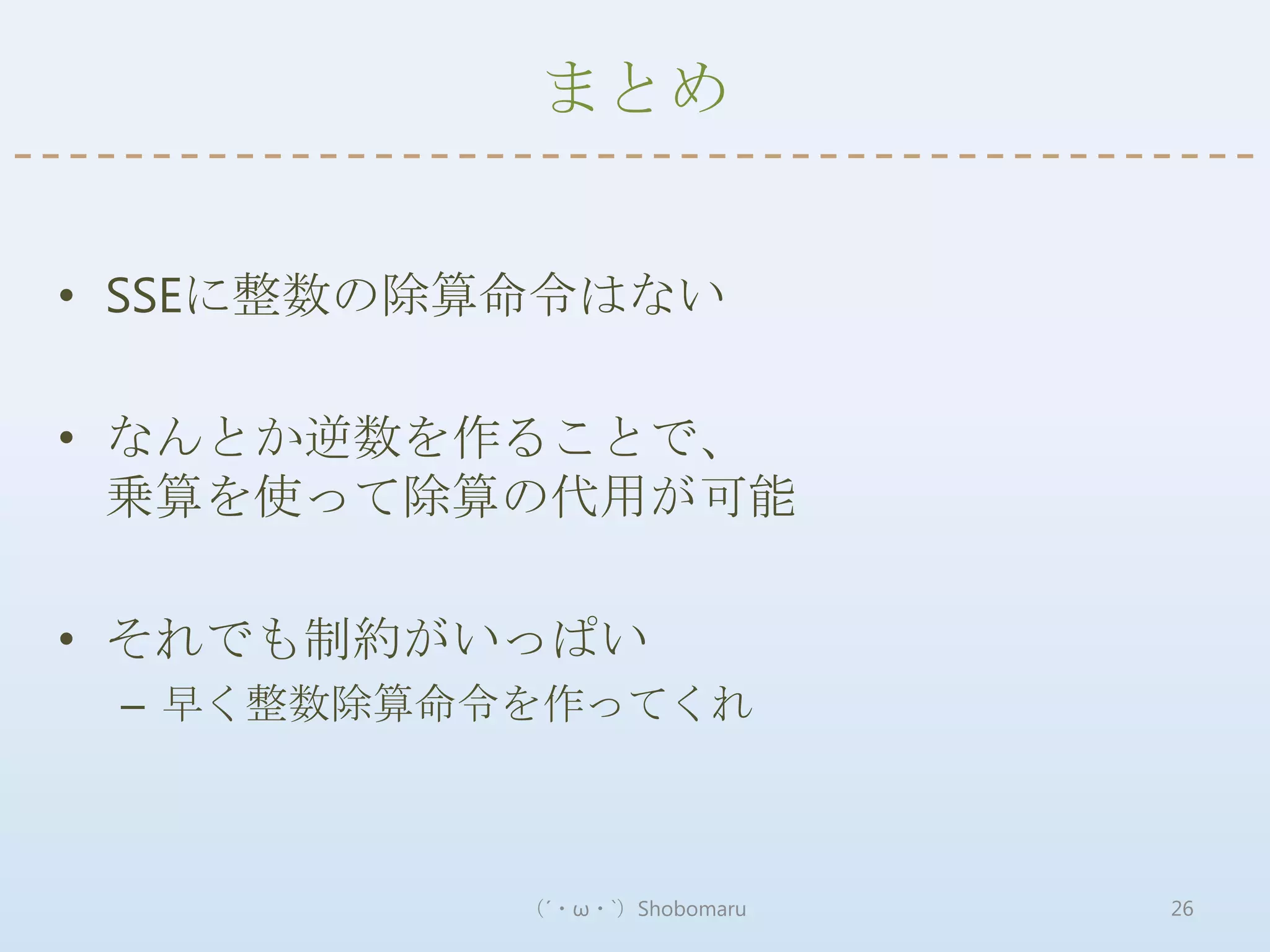 まとめ


• SSEに整数の除算命令はない

• なんとか逆数を作ることで、
  乗算を使って除算の代用が可能

• それでも制約がいっぱい
 – 早く整数除算命令を作ってくれ



           （´・ω・`）Shobomaru   26
 