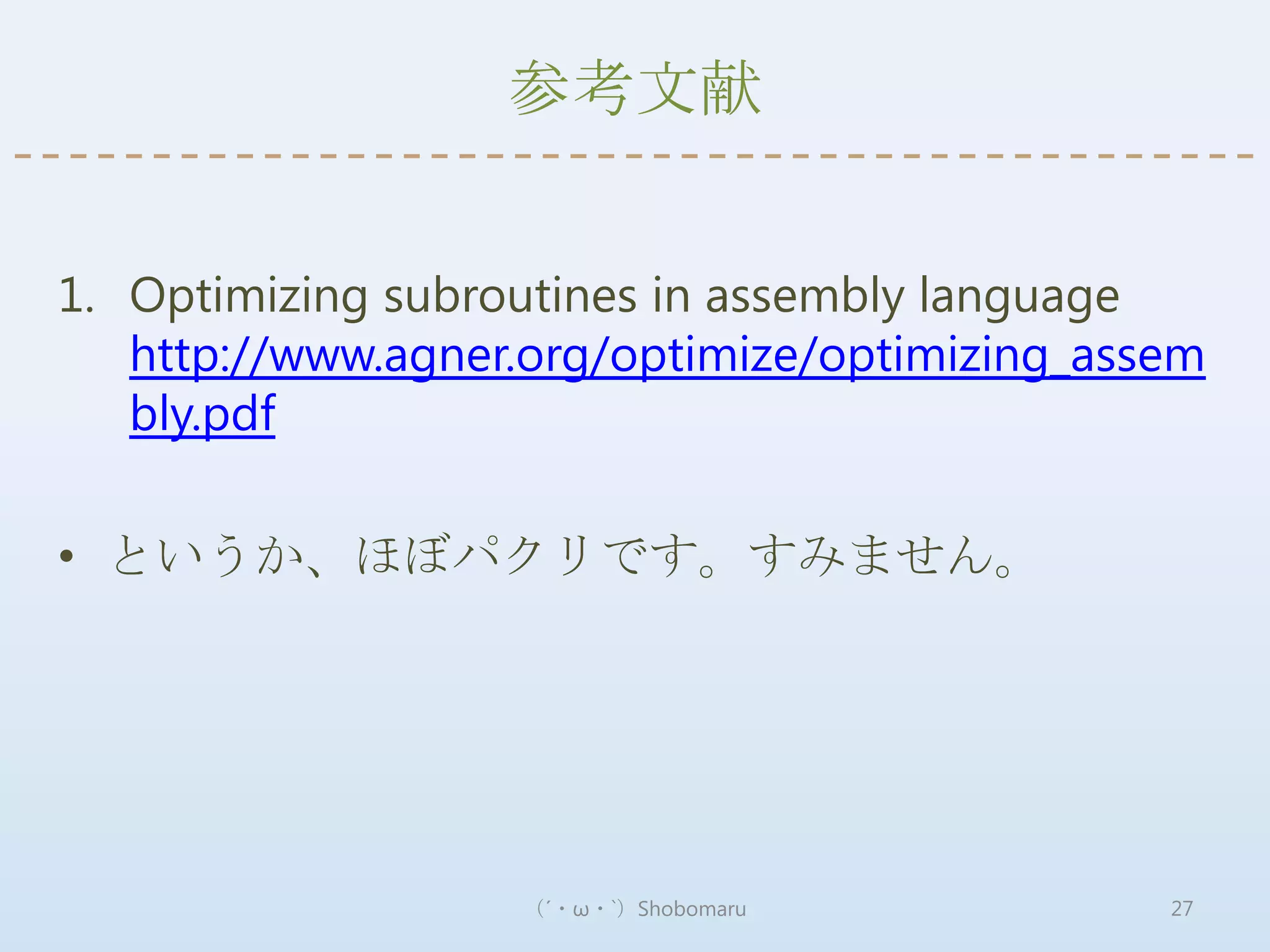 参考文献


1. Optimizing subroutines in assembly language
   http://www.agner.org/optimize/optimizing_assem
   bly.pdf

• というか、ほぼパクリです。すみません。




                   （´・ω・`）Shobomaru            27
 