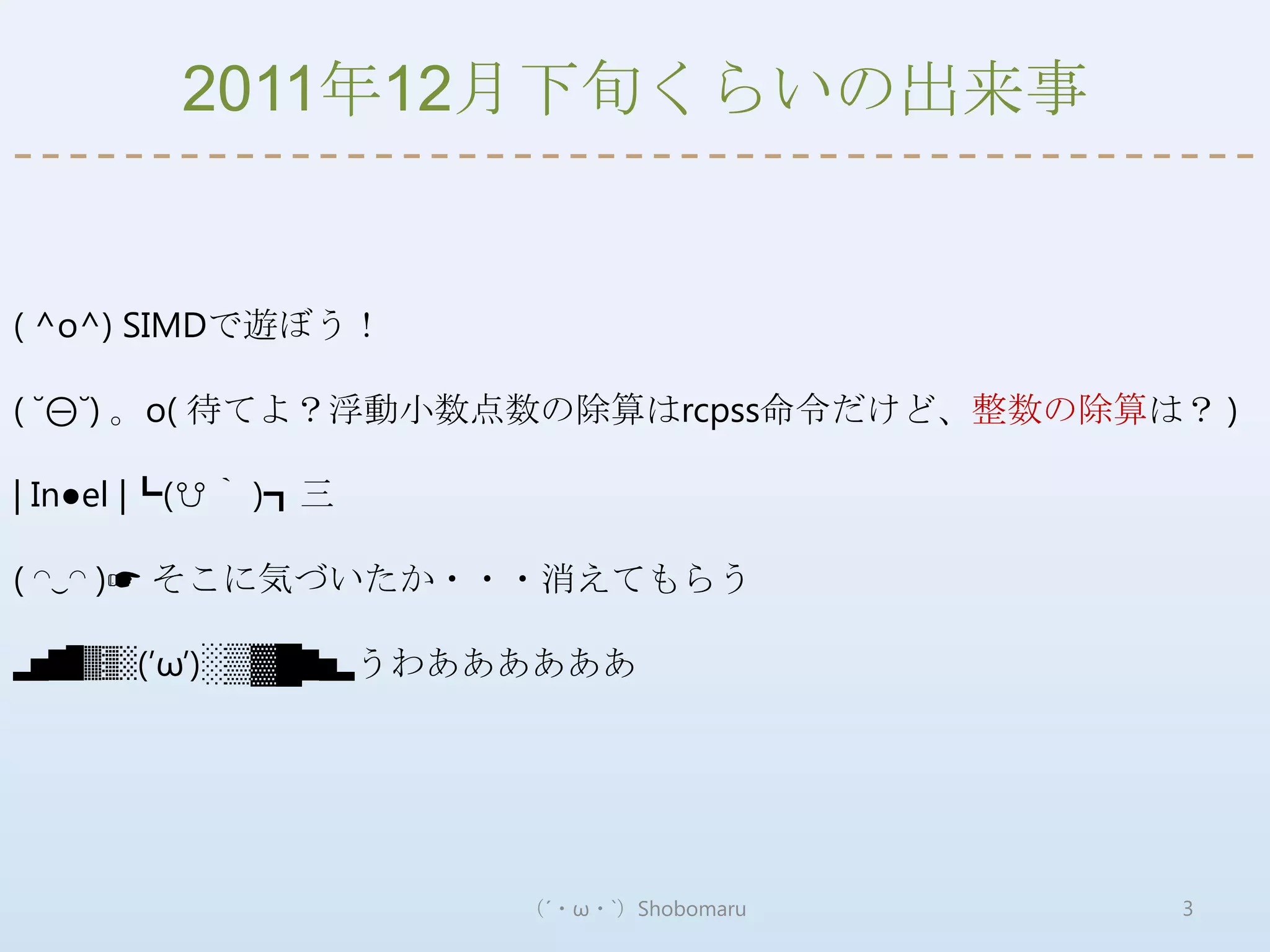 2011年12月下旬くらいの出来事


( ^o^) SIMDで遊ぼう！

( ˘⊖˘) 。o( 待てよ？浮動小数点数の除算はrcpss命令だけど、整数の除算は？ )

| In●el |┗(☋｀ )┓三

( ◠‿◠ )☛ そこに気づいたか・・・消えてもらう

▂▅▇█▓▒░(’ω’)░▒▓█▇▅▂うわああああああ




                      （´・ω・`）Shobomaru    3
 