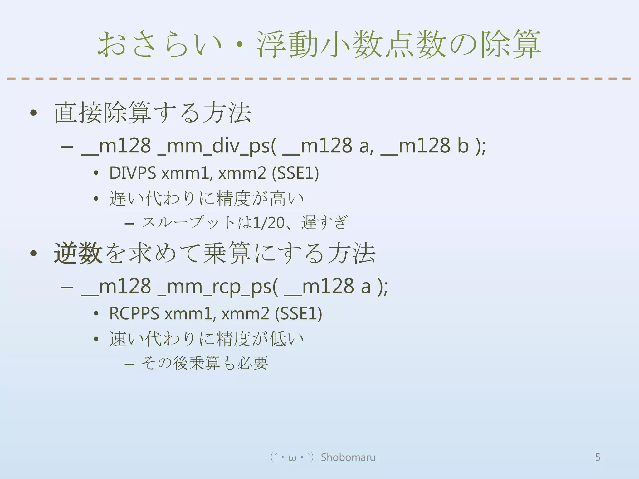 おさらい・浮動小数点数の除算

• 直接除算する方法
 – __m128 _mm_div_ps( __m128 a, __m128 b );
    • DIVPS xmm1, xmm2 (SSE1)
    • 遅い代わりに精度が高い
       – スループットは1/20、遅すぎ

• 逆数を求めて乗算にする方法
 – __m128 _mm_rcp_ps( __m128 a );
    • RCPPS xmm1, xmm2 (SSE1)
    • 速い代わりに精度が低い
       – その後乗算も必要




                      （´・ω・`）Shobomaru        5
 