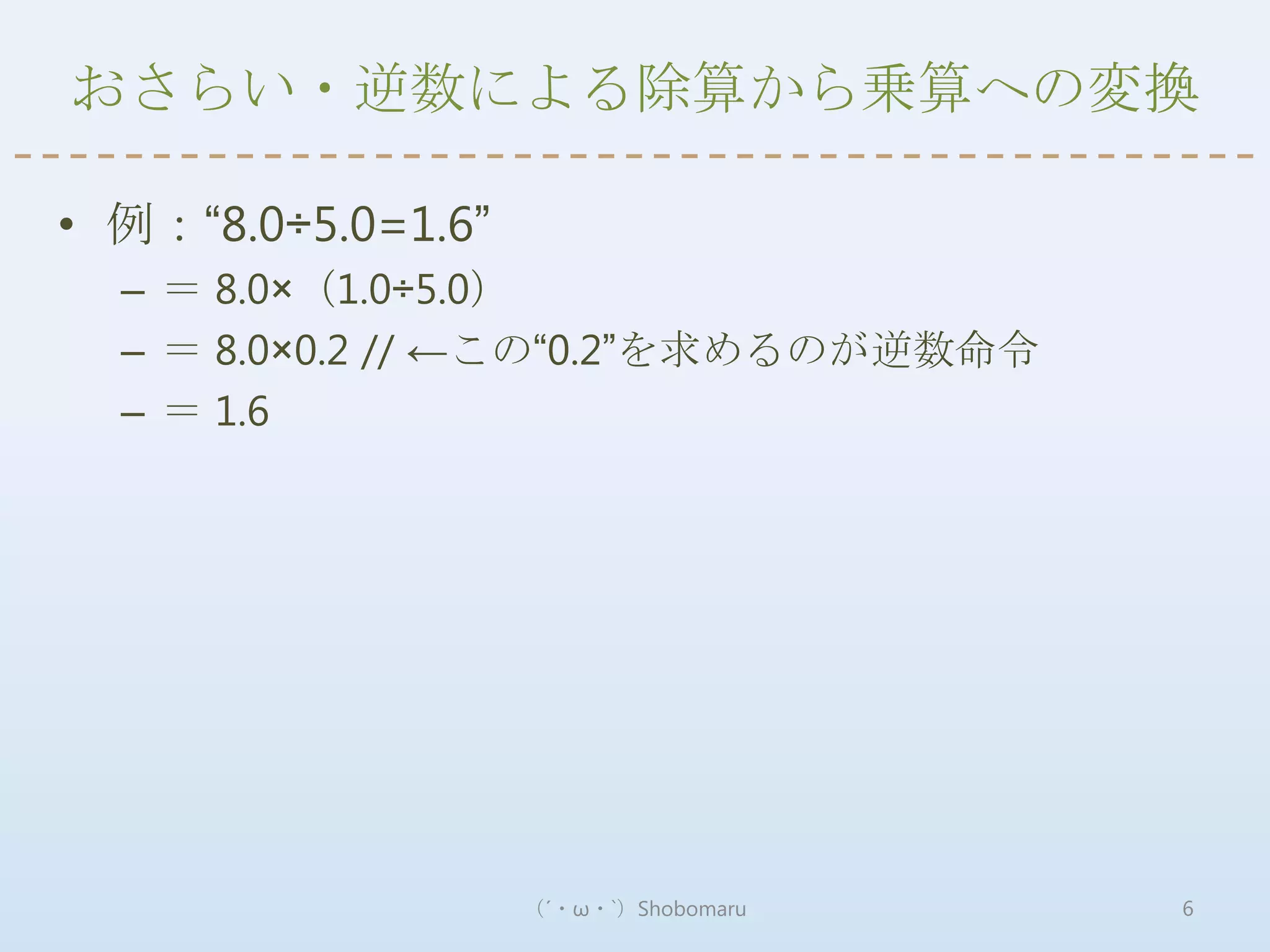 おさらい・逆数による除算から乗算への変換

• 例：“8.0÷5.0=1.6”
  – ＝ 8.0×（1.0÷5.0）
  – ＝ 8.0×0.2 // ←この“0.2”を求めるのが逆数命令
  – ＝ 1.6




                    （´・ω・`）Shobomaru   6
 