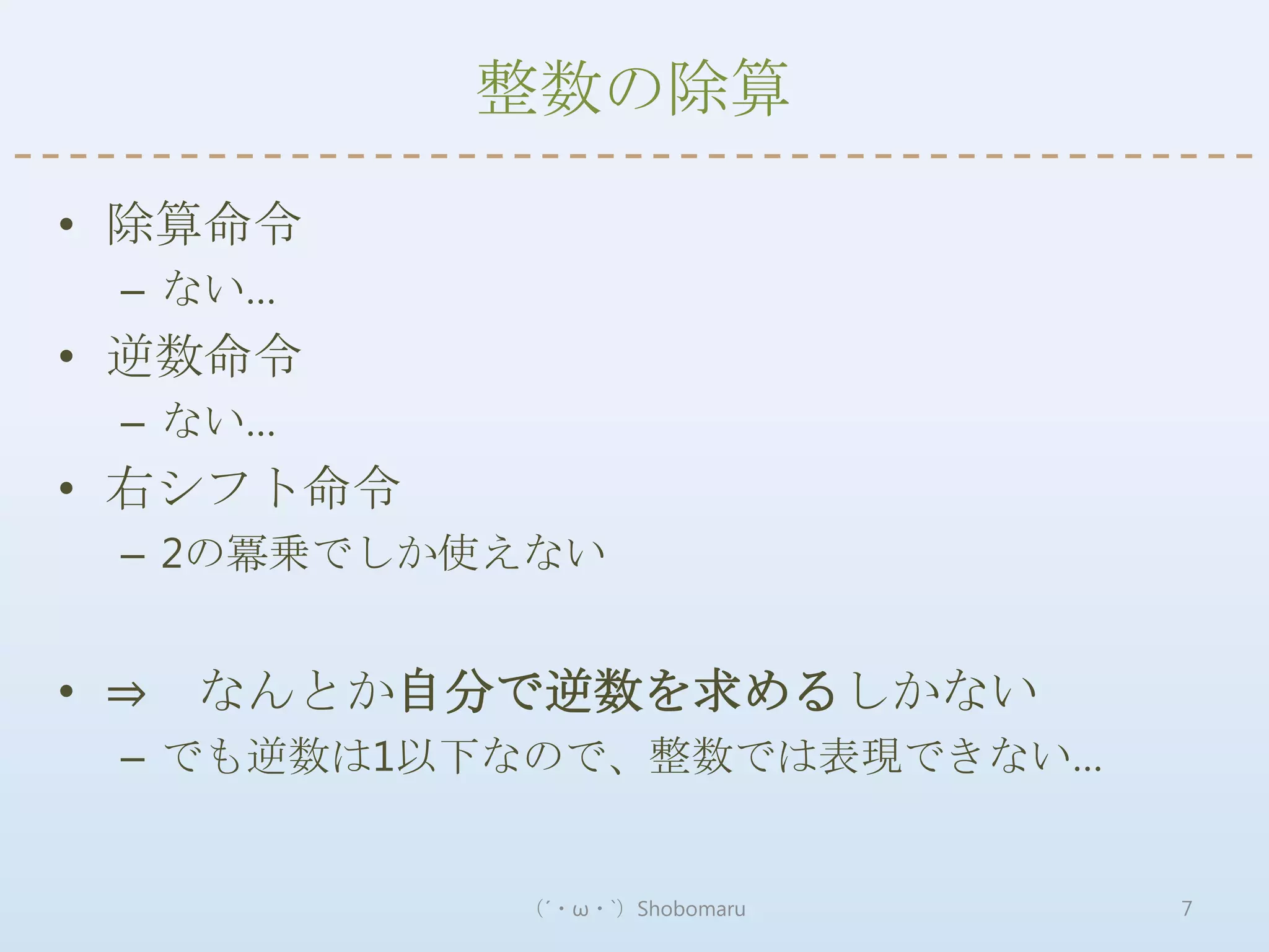 整数の除算

• 除算命令
 – ない…
• 逆数命令
 – ない…
• 右シフト命令
 – 2の冪乗でしか使えない


• ⇒ なんとか自分で逆数を求めるしかない
 – でも逆数は1以下なので、整数では表現できない…


           （´・ω・`）Shobomaru   7
 