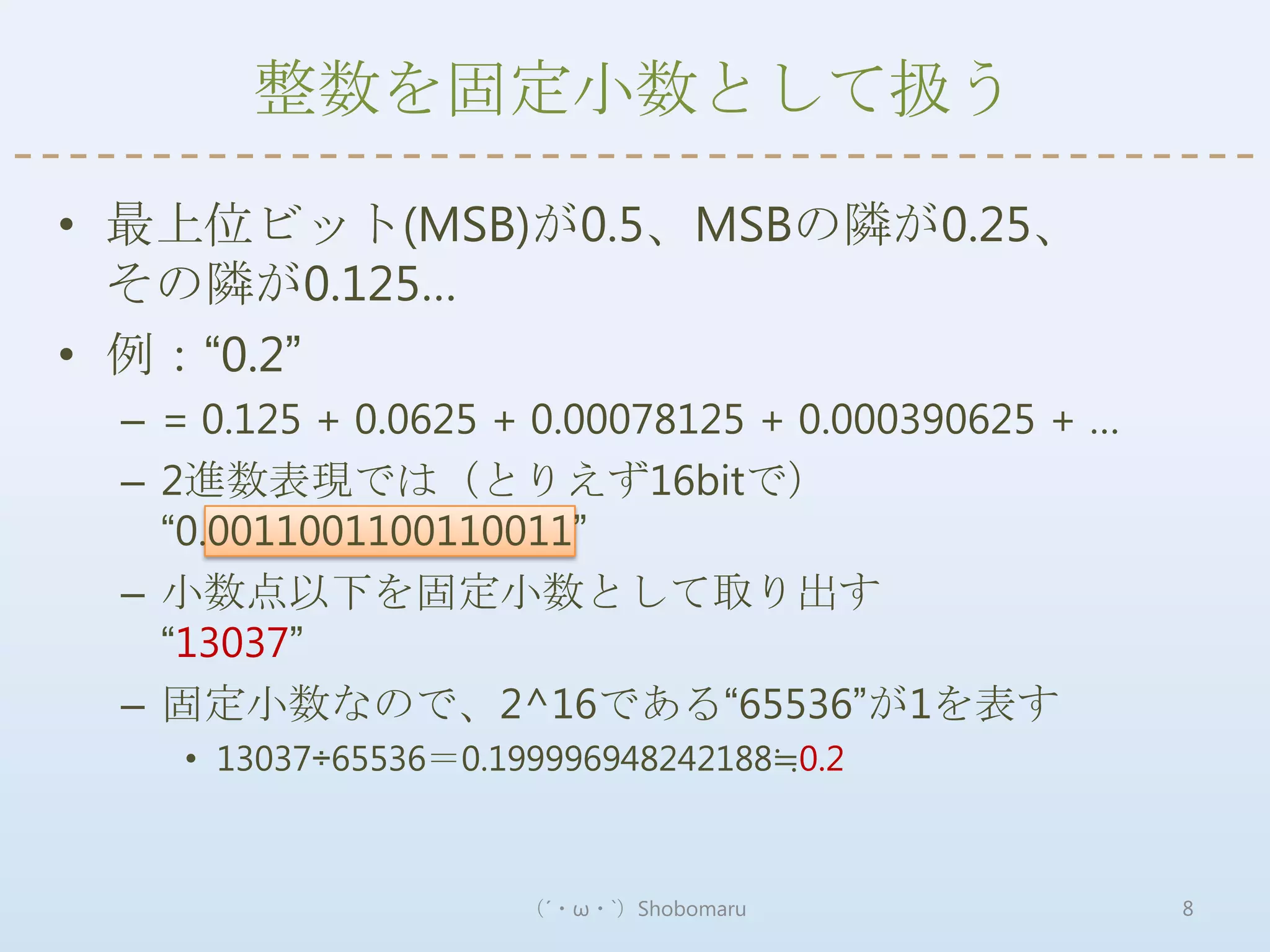 整数を固定小数として扱う

• 最上位ビット(MSB)が0.5、MSBの隣が0.25、
  その隣が0.125…
• 例：“0.2”
 – = 0.125 + 0.0625 + 0.00078125 + 0.000390625 + …
 – 2進数表現では（とりえず16bitで）
   “0.0011001100110011”
 – 小数点以下を固定小数として取り出す
   “13037”
 – 固定小数なので、2^16である“65536”が1を表す
    • 13037÷65536＝0.199996948242188≒0.2



                     （´・ω・`）Shobomaru                8
 