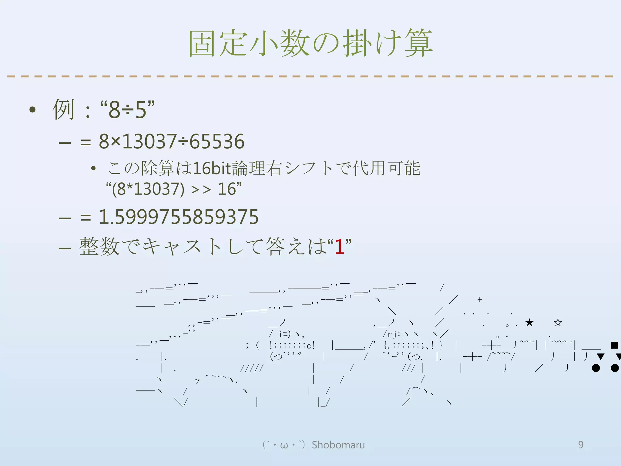 固定小数の掛け算

• 例：“8÷5”
  – = 8×13037÷65536
    • この除算は16bit論理右シフトで代用可能
      “(8*13037) >> 16”
  – = 1.5999755859375
  – 整数でキャストして答えは“1”
         _,,-―＝'''￣           ＿＿＿,,-―――＝''￣ ＿_,-―＝''￣           /
              ＿,,-―＝'''￣                ＿,,-―＝''￣ ヽ               ／     +
         ￣￣               ＿,,-―＝'''￣                   ＼        ／    . . .     .
                    ,,-＝''￣       ＿ノ                 ,＿ノ ヽ      ／         .  。. ★     ☆
               ,,,-''             / iﾆ)ヽ,             /rj:ヽヽ ヽ／             。.       .
         -―''￣               ;〈 !:::::::c! |＿＿＿,/' {.::::::;､! } |        -┼- 丿~~~| |~~~~~| ＿＿ ■
         .   |.                   (つ`''"     |      / `'ｰ''(つ. |.    -┼- /~~~~/      丿 | 丿 ▼ ▼
             | .            /////         |       /       /// |     |        丿    ／     丿    ● ●
             ヽ       γ´~⌒ヽ.               |     /             /
         ――ヽ      /         ヽ            | /               /⌒ヽ、
                ＼/             |            |_/           ／      ヽ



                              （´・ω・`）Shobomaru                                         9
 