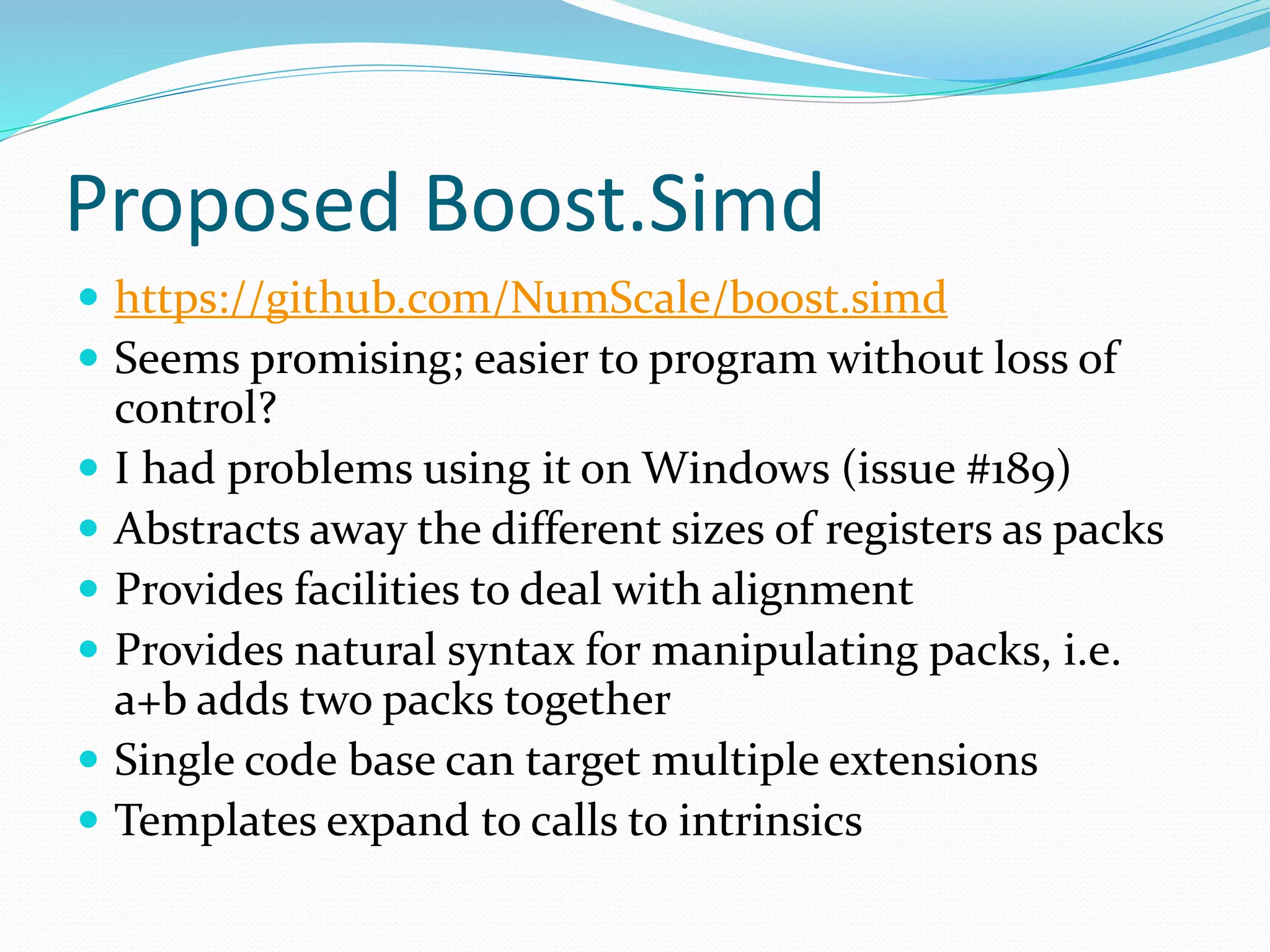 Proposed Boost.Simd  https://github.com/NumScale/boost.simd  Seems promising; easier to program without loss of control?  I had problems using it on Windows (issue #189)  Abstracts away the different sizes of registers as packs  Provides facilities to deal with alignment  Provides natural syntax for manipulating packs, i.e. a+b adds two packs together  Single code base can target multiple extensions  Templates expand to calls to intrinsics 