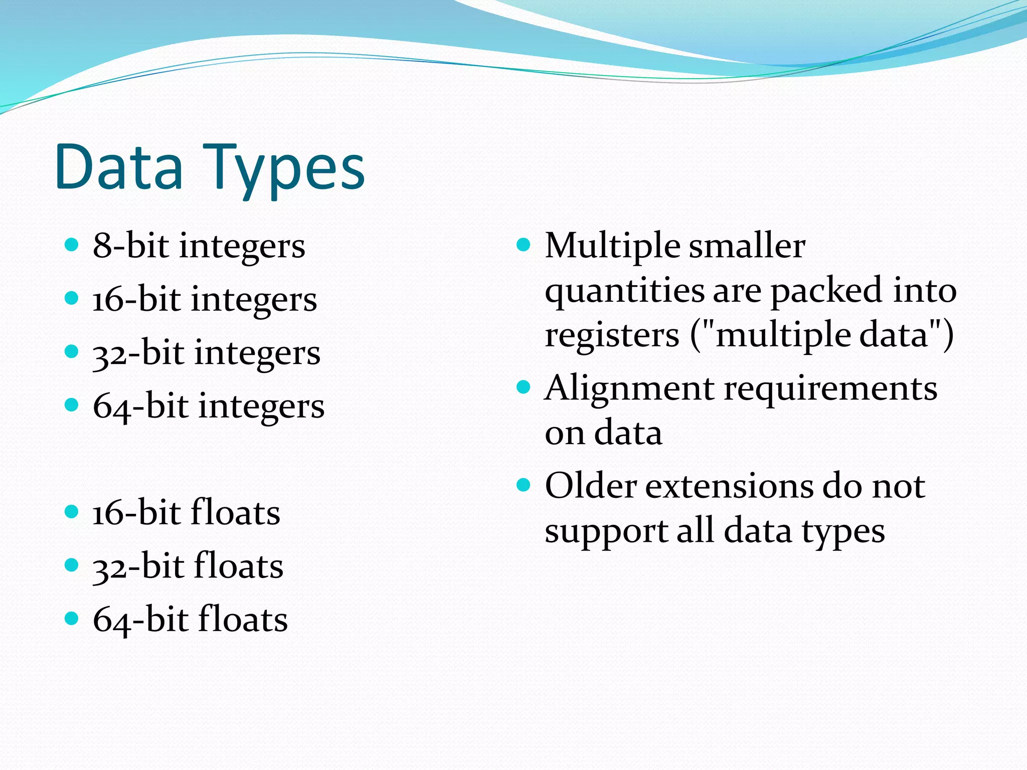 Data Types  8-bit integers  16-bit integers  32-bit integers  64-bit integers  16-bit floats  32-bit floats  64-bit floats  Multiple smaller quantities are packed into registers ("multiple data")  Alignment requirements on data  Older extensions do not support all data types 