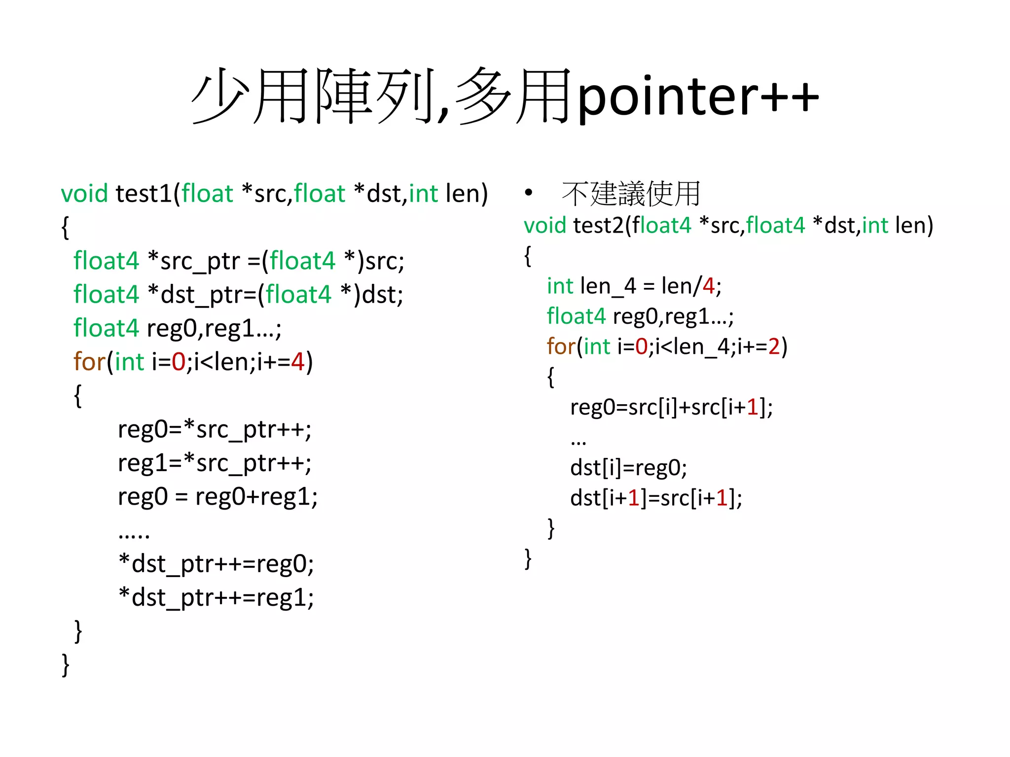 少用陣列,多用pointer++
void test1(float *src,float *dst,int len)
{
float4 *src_ptr =(float4 *)src;
float4 *dst_ptr=(float4 *)dst;
float4 reg0,reg1…;
for(int i=0;i<len;i+=4)
{
reg0=*src_ptr++;
reg1=*src_ptr++;
reg0 = reg0+reg1;
…..
*dst_ptr++=reg0;
*dst_ptr++=reg1;
}
}
• 不建議使用
void test2(float4 *src,float4 *dst,int len)
{
int len_4 = len/4;
float4 reg0,reg1…;
for(int i=0;i<len_4;i+=2)
{
reg0=src[i]+src[i+1];
…
dst[i]=reg0;
dst[i+1]=src[i+1];
}
}
 