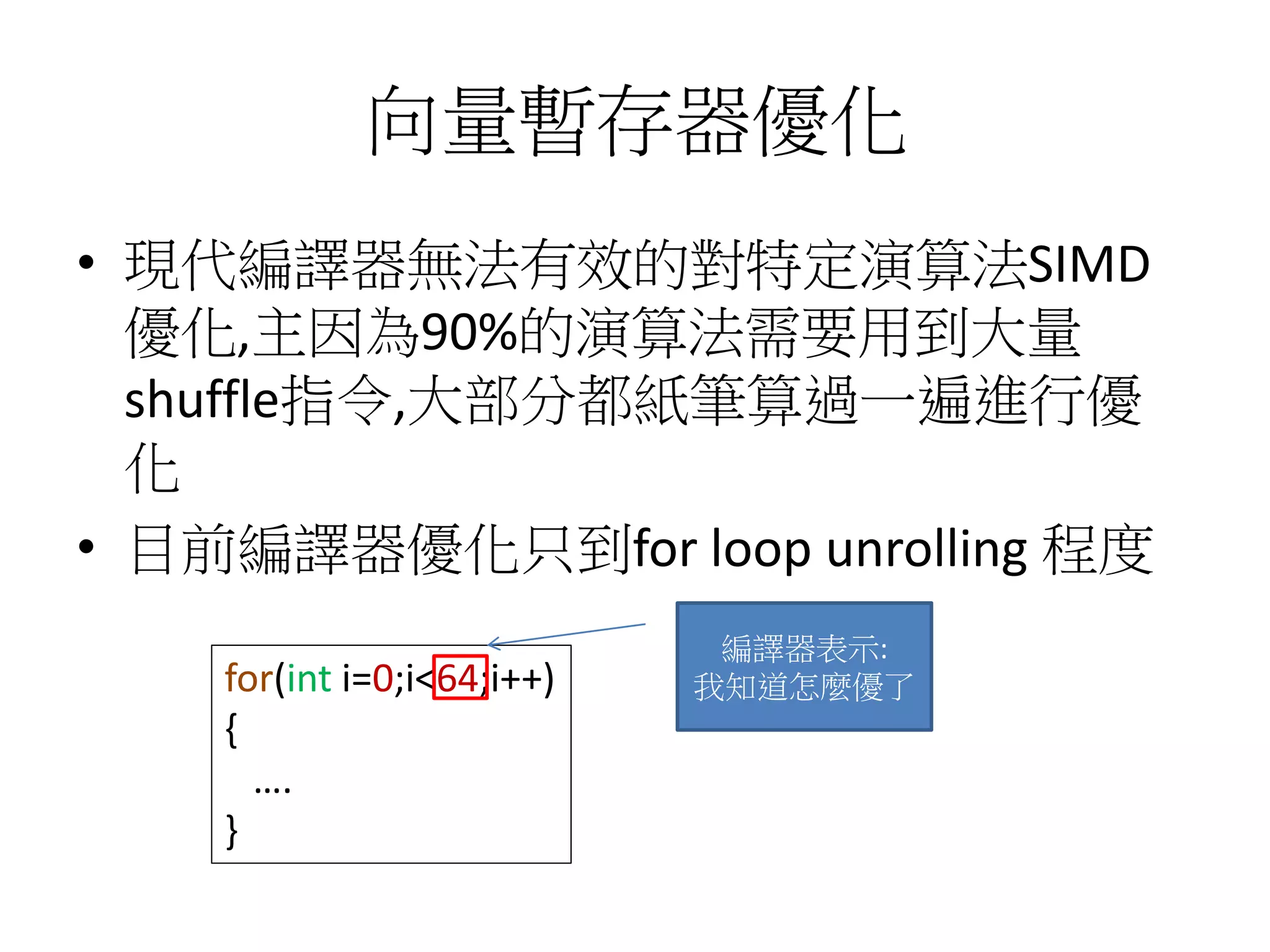 向量暫存器優化
• 現代編譯器無法有效的對特定演算法SIMD
優化,主因為90%的演算法需要用到大量
shuffle指令,大部分都紙筆算過一遍進行優
化
• 目前編譯器優化只到for loop unrolling 程度
for(int i=0;i<64;i++)
{
….
}
編譯器表示:
我知道怎麼優了
 