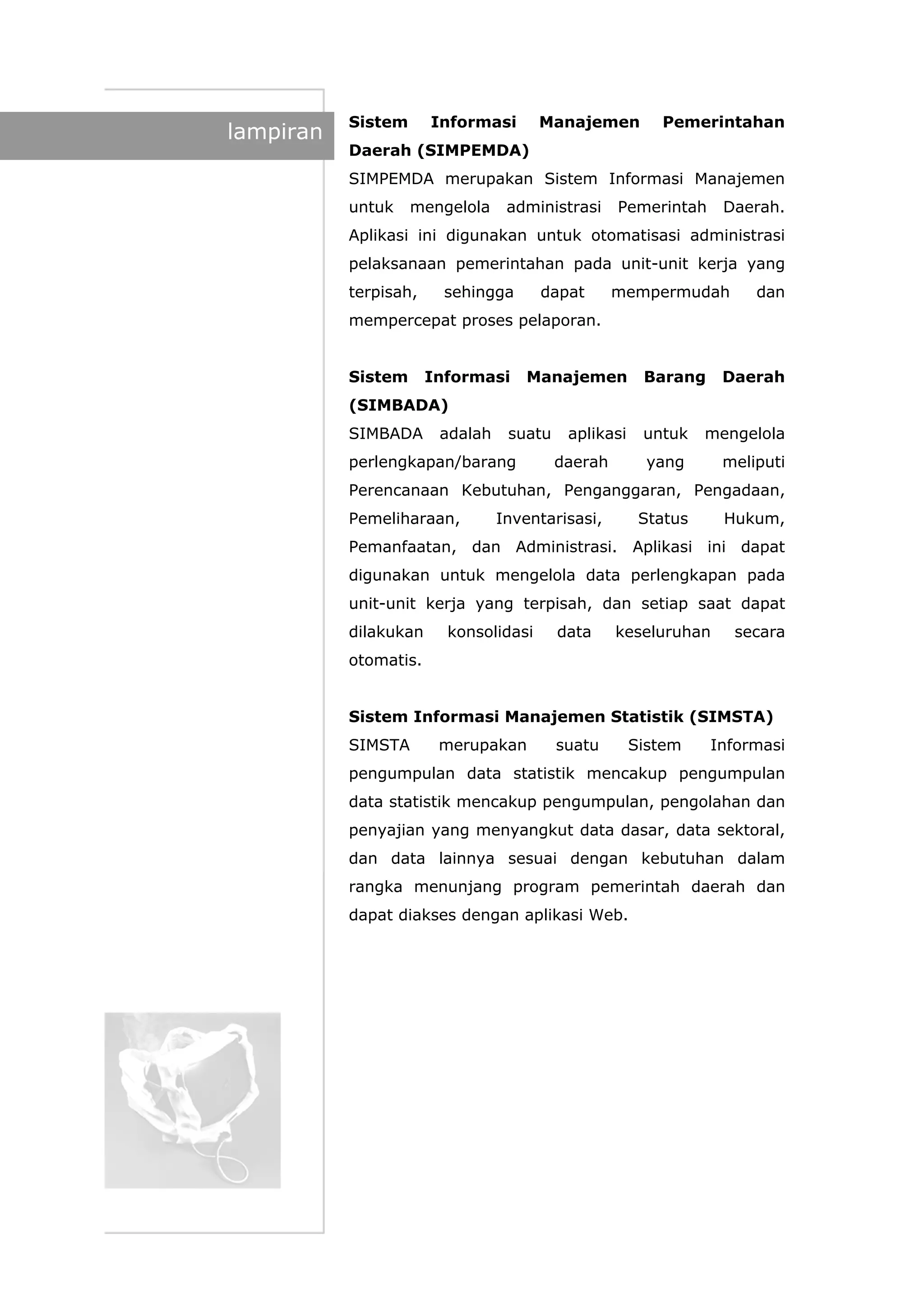 lampiran
Sistem Informasi Manajemen Pemerintahan
Daerah (SIMPEMDA)
SIMPEMDA merupakan Sistem Informasi Manajemen
untuk mengelola administrasi Pemerintah Daerah.
Aplikasi ini digunakan untuk otomatisasi administrasi
pelaksanaan pemerintahan pada unit-unit kerja yang
terpisah, sehingga dapat mempermudah dan
mempercepat proses pelaporan.
Sistem Informasi Manajemen Barang Daerah
(SIMBADA)
SIMBADA adalah suatu aplikasi untuk mengelola
perlengkapan/barang daerah yang meliputi
Perencanaan Kebutuhan, Penganggaran, Pengadaan,
Pemeliharaan, Inventarisasi, Status Hukum,
Pemanfaatan, dan Administrasi. Aplikasi ini dapat
digunakan untuk mengelola data perlengkapan pada
unit-unit kerja yang terpisah, dan setiap saat dapat
dilakukan konsolidasi data keseluruhan secara
otomatis.
Sistem Informasi Manajemen Statistik (SIMSTA)
SIMSTA merupakan suatu Sistem Informasi
pengumpulan data statistik mencakup pengumpulan
data statistik mencakup pengumpulan, pengolahan dan
penyajian yang menyangkut data dasar, data sektoral,
dan data lainnya sesuai dengan kebutuhan dalam
rangka menunjang program pemerintah daerah dan
dapat diakses dengan aplikasi Web.
 