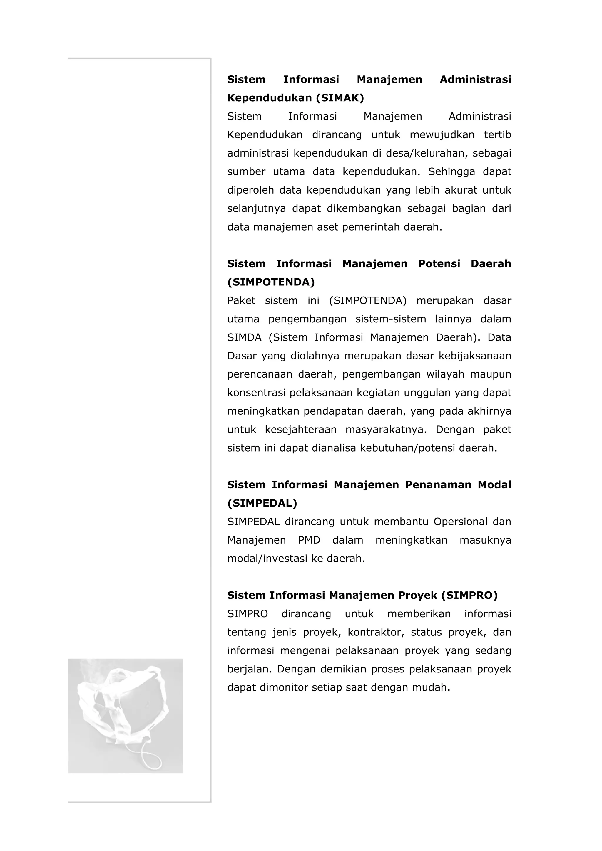 Sistem Informasi Manajemen Administrasi
Kependudukan (SIMAK)
Sistem Informasi Manajemen Administrasi
Kependudukan dirancang untuk mewujudkan tertib
administrasi kependudukan di desa/kelurahan, sebagai
sumber utama data kependudukan. Sehingga dapat
diperoleh data kependudukan yang lebih akurat untuk
selanjutnya dapat dikembangkan sebagai bagian dari
data manajemen aset pemerintah daerah.
Sistem Informasi Manajemen Potensi Daerah
(SIMPOTENDA)
Paket sistem ini (SIMPOTENDA) merupakan dasar
utama pengembangan sistem-sistem lainnya dalam
SIMDA (Sistem Informasi Manajemen Daerah). Data
Dasar yang diolahnya merupakan dasar kebijaksanaan
perencanaan daerah, pengembangan wilayah maupun
konsentrasi pelaksanaan kegiatan unggulan yang dapat
meningkatkan pendapatan daerah, yang pada akhirnya
untuk kesejahteraan masyarakatnya. Dengan paket
sistem ini dapat dianalisa kebutuhan/potensi daerah.
Sistem Informasi Manajemen Penanaman Modal
(SIMPEDAL)
SIMPEDAL dirancang untuk membantu Opersional dan
Manajemen PMD dalam meningkatkan masuknya
modal/investasi ke daerah.
Sistem Informasi Manajemen Proyek (SIMPRO)
SIMPRO dirancang untuk memberikan informasi
tentang jenis proyek, kontraktor, status proyek, dan
informasi mengenai pelaksanaan proyek yang sedang
berjalan. Dengan demikian proses pelaksanaan proyek
dapat dimonitor setiap saat dengan mudah.
 