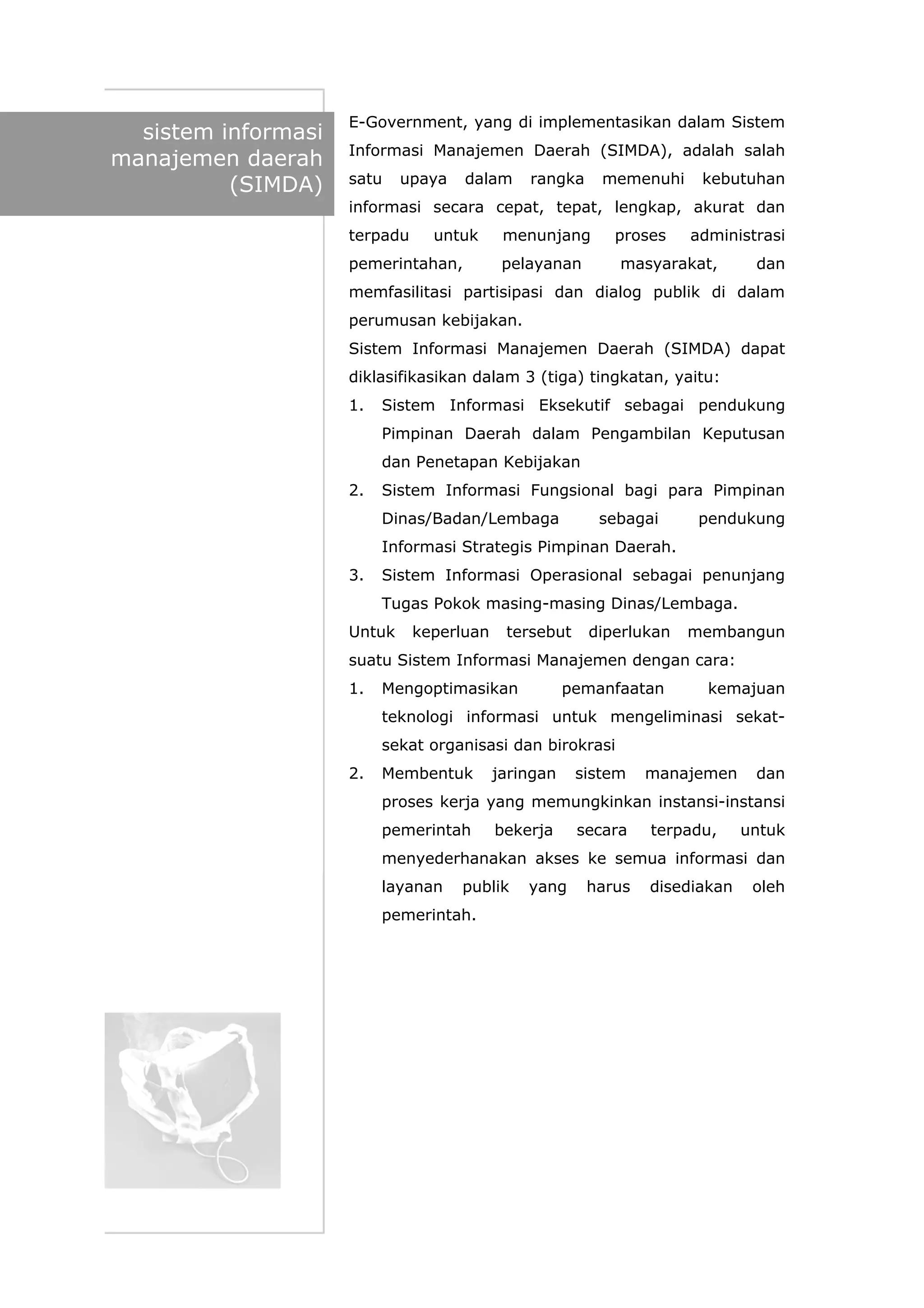 sistem informasi
manajemen daerah
(SIMDA)
E-Government, yang di implementasikan dalam Sistem
Informasi Manajemen Daerah (SIMDA), adalah salah
satu upaya dalam rangka memenuhi kebutuhan
informasi secara cepat, tepat, lengkap, akurat dan
terpadu untuk menunjang proses administrasi
pemerintahan, pelayanan masyarakat, dan
memfasilitasi partisipasi dan dialog publik di dalam
perumusan kebijakan.
Sistem Informasi Manajemen Daerah (SIMDA) dapat
diklasifikasikan dalam 3 (tiga) tingkatan, yaitu:
1. Sistem Informasi Eksekutif sebagai pendukung
Pimpinan Daerah dalam Pengambilan Keputusan
dan Penetapan Kebijakan
2. Sistem Informasi Fungsional bagi para Pimpinan
Dinas/Badan/Lembaga sebagai pendukung
Informasi Strategis Pimpinan Daerah.
3. Sistem Informasi Operasional sebagai penunjang
Tugas Pokok masing-masing Dinas/Lembaga.
Untuk keperluan tersebut diperlukan membangun
suatu Sistem Informasi Manajemen dengan cara:
1. Mengoptimasikan pemanfaatan kemajuan
teknologi informasi untuk mengeliminasi sekat-
sekat organisasi dan birokrasi
2. Membentuk jaringan sistem manajemen dan
proses kerja yang memungkinkan instansi-instansi
pemerintah bekerja secara terpadu, untuk
menyederhanakan akses ke semua informasi dan
layanan publik yang harus disediakan oleh
pemerintah.
 