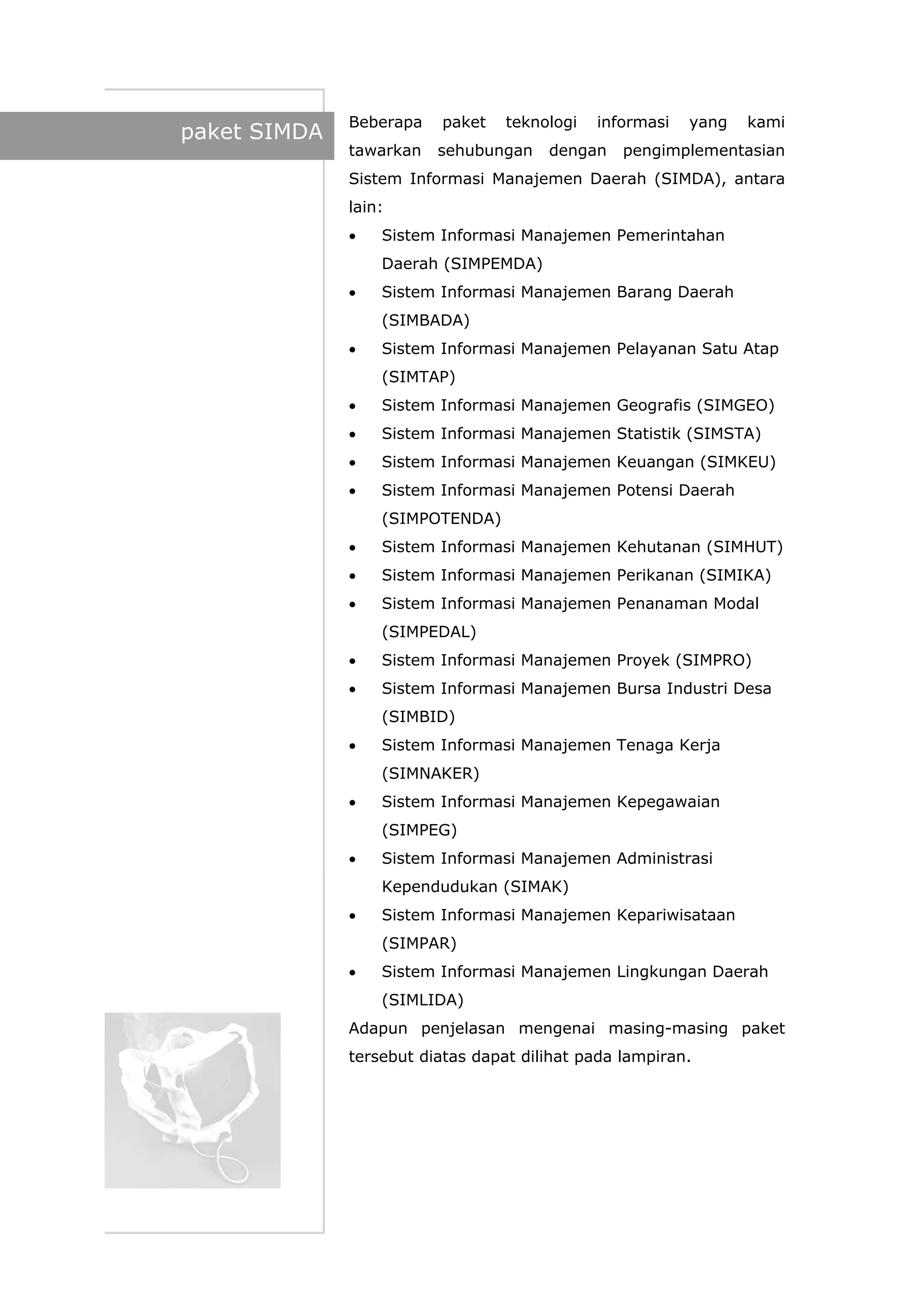 paket SIMDA
Beberapa paket teknologi informasi yang kami
tawarkan sehubungan dengan pengimplementasian
Sistem Informasi Manajemen Daerah (SIMDA), antara
lain:
• Sistem Informasi Manajemen Pemerintahan
Daerah (SIMPEMDA)
• Sistem Informasi Manajemen Barang Daerah
(SIMBADA)
• Sistem Informasi Manajemen Pelayanan Satu Atap
(SIMTAP)
• Sistem Informasi Manajemen Geografis (SIMGEO)
• Sistem Informasi Manajemen Statistik (SIMSTA)
• Sistem Informasi Manajemen Keuangan (SIMKEU)
• Sistem Informasi Manajemen Potensi Daerah
(SIMPOTENDA)
• Sistem Informasi Manajemen Kehutanan (SIMHUT)
• Sistem Informasi Manajemen Perikanan (SIMIKA)
• Sistem Informasi Manajemen Penanaman Modal
(SIMPEDAL)
• Sistem Informasi Manajemen Proyek (SIMPRO)
• Sistem Informasi Manajemen Bursa Industri Desa
(SIMBID)
• Sistem Informasi Manajemen Tenaga Kerja
(SIMNAKER)
• Sistem Informasi Manajemen Kepegawaian
(SIMPEG)
• Sistem Informasi Manajemen Administrasi
Kependudukan (SIMAK)
• Sistem Informasi Manajemen Kepariwisataan
(SIMPAR)
• Sistem Informasi Manajemen Lingkungan Daerah
(SIMLIDA)
Adapun penjelasan mengenai masing-masing paket
tersebut diatas dapat dilihat pada lampiran.
 