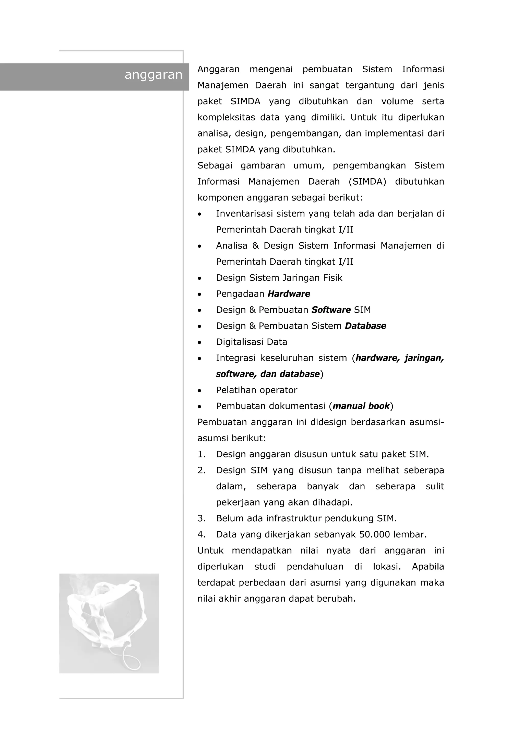 anggaran
Anggaran mengenai pembuatan Sistem Informasi
Manajemen Daerah ini sangat tergantung dari jenis
paket SIMDA yang dibutuhkan dan volume serta
kompleksitas data yang dimiliki. Untuk itu diperlukan
analisa, design, pengembangan, dan implementasi dari
paket SIMDA yang dibutuhkan.
Sebagai gambaran umum, pengembangkan Sistem
Informasi Manajemen Daerah (SIMDA) dibutuhkan
komponen anggaran sebagai berikut:
• Inventarisasi sistem yang telah ada dan berjalan di
Pemerintah Daerah tingkat I/II
• Analisa & Design Sistem Informasi Manajemen di
Pemerintah Daerah tingkat I/II
• Design Sistem Jaringan Fisik
• Pengadaan Hardware
• Design & Pembuatan Software SIM
• Design & Pembuatan Sistem Database
• Digitalisasi Data
• Integrasi keseluruhan sistem (hardware, jaringan,
software, dan database)
• Pelatihan operator
• Pembuatan dokumentasi (manual book)
Pembuatan anggaran ini didesign berdasarkan asumsi-
asumsi berikut:
1. Design anggaran disusun untuk satu paket SIM.
2. Design SIM yang disusun tanpa melihat seberapa
dalam, seberapa banyak dan seberapa sulit
pekerjaan yang akan dihadapi.
3. Belum ada infrastruktur pendukung SIM.
4. Data yang dikerjakan sebanyak 50.000 lembar.
Untuk mendapatkan nilai nyata dari anggaran ini
diperlukan studi pendahuluan di lokasi. Apabila
terdapat perbedaan dari asumsi yang digunakan maka
nilai akhir anggaran dapat berubah.
 