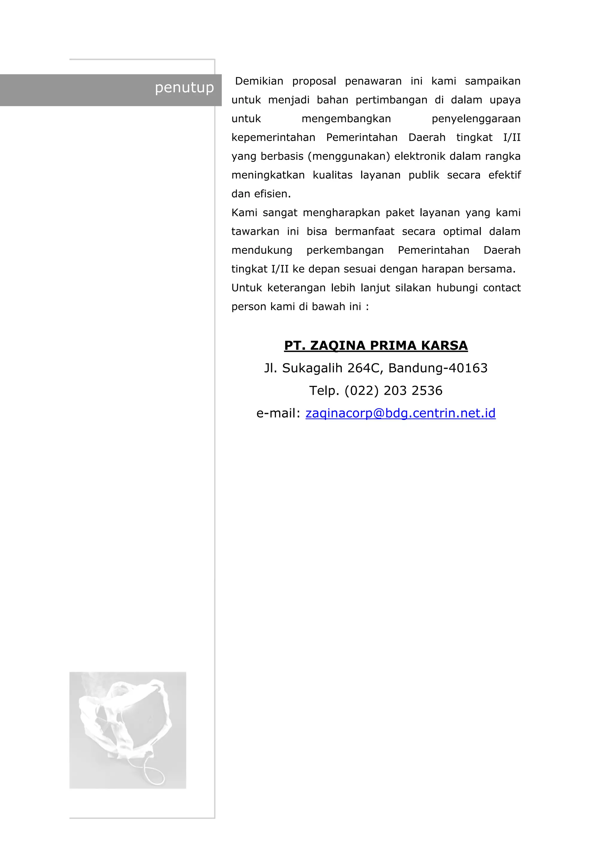 penutup
Demikian proposal penawaran ini kami sampaikan
untuk menjadi bahan pertimbangan di dalam upaya
untuk mengembangkan penyelenggaraan
kepemerintahan Pemerintahan Daerah tingkat I/II
yang berbasis (menggunakan) elektronik dalam rangka
meningkatkan kualitas layanan publik secara efektif
dan efisien.
Kami sangat mengharapkan paket layanan yang kami
tawarkan ini bisa bermanfaat secara optimal dalam
mendukung perkembangan Pemerintahan Daerah
tingkat I/II ke depan sesuai dengan harapan bersama.
Untuk keterangan lebih lanjut silakan hubungi contact
person kami di bawah ini :
PT. ZAQINA PRIMA KARSA
Jl. Sukagalih 264C, Bandung-40163
Telp. (022) 203 2536
e-mail: zaqinacorp@bdg.centrin.net.id
 