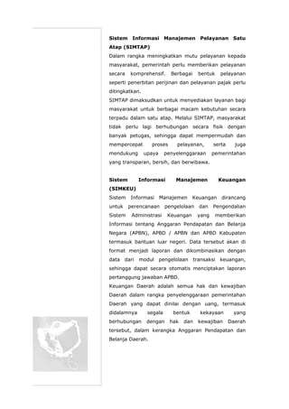 Sistem Informasi Manajemen Pelayanan Satu
Atap (SIMTAP)
Dalam rangka meningkatkan mutu pelayanan kepada
masyarakat, pemerintah perlu memberikan pelayanan
secara komprehensif. Berbagai bentuk pelayanan
seperti penerbitan perijinan dan pelayanan pajak perlu
ditingkatkan.
SIMTAP dimaksudkan untuk menyediakan layanan bagi
masyarakat untuk berbagai macam kebutuhan secara
terpadu dalam satu atap. Melalui SIMTAP, masyarakat
tidak perlu lagi berhubungan secara fisik dengan
banyak petugas, sehingga dapat mempermudah dan
mempercepat proses pelayanan, serta juga
mendukung upaya penyelenggaraan pemerintahan
yang transparan, bersih, dan berwibawa.
Sistem Informasi Manajemen Keuangan
(SIMKEU)
Sistem Informasi Manajemen Keuangan dirancang
untuk perencanaan pengelolaan dan Pengendalian
Sistem Administrasi Keuangan yang memberikan
Informasi tentang Anggaran Pendapatan dan Belanja
Negara (APBN), APBD / APBN dan APBD Kabupaten
termasuk bantuan luar negeri. Data tersebut akan di
format menjadi laporan dan dikombinasikan dengan
data dari modul pengelolaan transaksi keuangan,
sehingga dapat secara otomatis menciptakan laporan
pertanggung jawaban APBD.
Keuangan Daerah adalah semua hak dan kewajiban
Daerah dalam rangka penyelenggaraan pemerintahan
Daerah yang dapat dinilai dengan uang, termasuk
didalamnya segala bentuk kekayaan yang
berhubungan dengan hak dan kewajiban Daerah
tersebut, dalam kerangka Anggaran Pendapatan dan
Belanja Daerah.
 