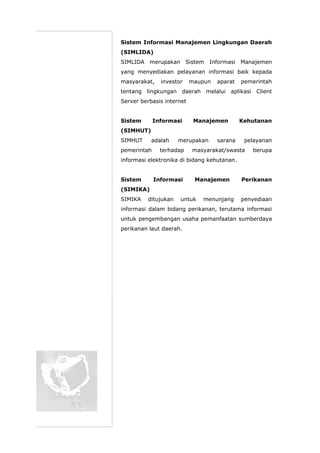 Sistem Informasi Manajemen Lingkungan Daerah
(SIMLIDA)
SIMLIDA merupakan Sistem Informasi Manajemen
yang menyediakan pelayanan informasi baik kepada
masyarakat, investor maupun aparat pemerintah
tentang lingkungan daerah melalui aplikasi Client
Server berbasis internet
Sistem Informasi Manajemen Kehutanan
(SIMHUT)
SIMHUT adalah merupakan sarana pelayanan
pemerintah terhadap masyarakat/swasta berupa
informasi elektronika di bidang kehutanan.
Sistem Informasi Manajemen Perikanan
(SIMIKA)
SIMIKA ditujukan untuk menunjang penyediaan
informasi dalam bidang perikanan, terutama informasi
untuk pengembangan usaha pemanfaatan sumberdaya
perikanan laut daerah.
 