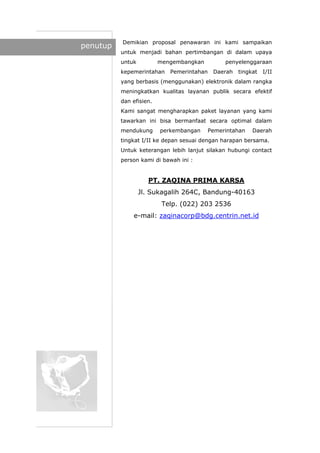 penutup
Demikian proposal penawaran ini kami sampaikan
untuk menjadi bahan pertimbangan di dalam upaya
untuk mengembangkan penyelenggaraan
kepemerintahan Pemerintahan Daerah tingkat I/II
yang berbasis (menggunakan) elektronik dalam rangka
meningkatkan kualitas layanan publik secara efektif
dan efisien.
Kami sangat mengharapkan paket layanan yang kami
tawarkan ini bisa bermanfaat secara optimal dalam
mendukung perkembangan Pemerintahan Daerah
tingkat I/II ke depan sesuai dengan harapan bersama.
Untuk keterangan lebih lanjut silakan hubungi contact
person kami di bawah ini :
PT. ZAQINA PRIMA KARSA
Jl. Sukagalih 264C, Bandung-40163
Telp. (022) 203 2536
e-mail: zaqinacorp@bdg.centrin.net.id
 