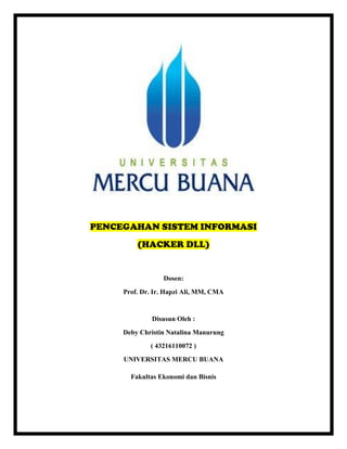 PENCEGAHAN SISTEM INFORMASI
(HACKER DLL)
Dosen:
Prof. Dr. Ir. Hapzi Ali, MM, CMA
Disusun Oleh :
Deby Christin Natalina Manurung
( 43216110072 )
UNIVERSITAS MERCU BUANA
Fakultas Ekonomi dan Bisnis
 